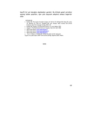 keyifli bir yol olacağını algılamaları gerekir. Bu bilinçle genel cerrahiyi 
seçmiş bölüm yazarları, aynı yolu seçecek adaylara sonsuz başarılar 
diler. 
KAYNAKLAR 
• Rutkow IM. The origins of modern surgery. In: Norton JA, Bollinger RR, Chang AE, Lowry 
SF, Mulvihill SJ, Pass HI, Thompson RW, eds. Surgery, Basic Science and Clinical 
Evidence. New York: Springer-Verlag, 2001:1-19. 
68 
• Rutkow IM. Surgery: An Illustrated History. St. Louis: Mosby, 1993. 
• Haeger K. The Illustrated History of Surgery. New York: Bell, 1988. 
• Web erişim adresi: http://www.yok.gov.tr 
• Web erişim adresi: http://www.saglik.gov.tr 
• Web erişim adresi: http://www.ssk.gov.tr 
• Terzi C, Okman U, Eryılmaz M, Türkiye’ de genel cerrahi insan gücü; 
İş gücü ve iş yükü raporu 2009 Türk Cerrahi Derneği, Ağustos 2009, Ankara 
*** 
 