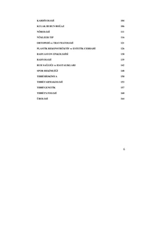 KARDİYOLOJİ 104 
KULAK BURUN BOĞAZ 106 
NÖROLOJİ 111 
NÜKLEER TIP 116 
ORTOPEDİ ve TRAVMATOLOJİ 121 
PLASTİK REKONSTRÜKTİF ve ESTETİK CERRAHİ 126 
RADYASYON ONKOLOJİSİ 130 
RADYOLOJİ 135 
RUH SAĞLIĞI ve HASTALIKLARI 142 
SPOR HEKİMLİĞİ 148 
TIBBİ BİOKİMYA 150 
TIBBİ FARMAKOLOJİ 153 
TIBBİ GENETİK 157 
TIBBİ PATOLOJİ 160 
ÜROLOJİ 164 
6 
 