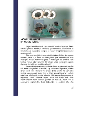 69 
GÖĞÜS CERRAHİSİ 
Dr. Mustafa YÜKSEL 
Değerli meslektaşlarım tıpta uzmanlık alanınızı seçerken dikkat 
etmeniz gereken kendinizi tanımanız, yeteneklerinizi belirlemeniz ve 
ilgi alanlarınızı seçeceğiniz branş ile ne kadar örtüştüğünü saptamanız 
gerekmektedir. 
Elbetteki seçtiğiniz branşın tümüyle beklentilerinizi karşılaması 
olanaksız. Hele TUS sınavı ile kontenjanlar iyice sınırlanmışken sizin 
önceliğiniz mevcut kadroların içinde ne kadar yer alır bilinmez. Tüm 
bunlara rağmen eğer uzmanlık dalı olarak göğüs cerrahisini seçecek 
olursanız sizi bekleyen zorluklar nelerdir? 
Öncelikle Göğüs Cerrahisi Uzmanlık alanını isteyerek seçmiş olan 
ben neler bekliyordum! ne buldum. Tıp fakültesini seçimimde, ailemin 
isteği benim için belirleyici rol oynadı. İkinci sınıfta ne yaptığımın 
farkına vardım.Ancak benim için iş işten geçmişti.Kararlar verilmiş 
epeyce de yol alınmıştı. Ayrıca ailem tıp fakültesinde okumamdan gurur 
duyuyordu. Oysa uzmanlık seçimi, artık işin içinde olan birisi 
olarak kendimin karar vermesi gereken bir konu idi. Bunun için ne 
gerekiyorsa yapmalıydım. Önce beğendiğim ve sevdiğim staj olan 
 