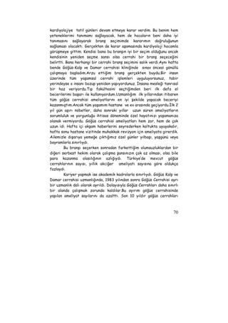 kardiyolojiye tatil günleri devam etmeye karar verdim. Bu benim hem 
yeteneklerimi tanımamı sağlayacak, hem de hocaların beni daha iyi 
tanımasını sağlayarak branş seçimimde kararımın doğruluğunun 
sağlaması olacaktı. Gerçekten de karar aşamasında kardiyoloji hocamla 
görüşmeye gittim. Kendisi bana bu branşın iyi bir seçim olduğunu ancak 
kendisinin yeniden seçme sansı olsa cerrahi bir branş seçeceğini 
belirtti. Bana herhangi bir cerrahi branş seçimini salık verdi.Aynı hafta 
bende Göğüs-Kalp ve Damar cerrahisi kliniğinde sınav öncesi gönüllü 
çalışmaya başladım.Arzu ettiğim branş gerçekten buydu.Bir insan 
üzerinde tüm yaşamsal cerrahi işlemleri uyguluyorsunuz, tabir 
yerindeyse o insanı bozup yeniden yapıyordunuz. İnsana mesleği tanrısal 
bir haz veriyordu.Tıp fakültesini seçtiğimden beri ilk defa el 
becerilerimi başarı ile kullanıyordum.Uzmanlığım ilk yıllarından itibaren 
tüm göğüs cerrahisi ameliyatlarını en iyi şekilde yapacak beceriyi 
kazanmıştım.Ancak tüm yaşamım hastane ve ev arasında geçiyordu.İlk 2 
yıl gün aşırı nöbetler, daha sonraki yıllar uzun süren ameliyatların 
sorumluluk ve yorgunluğu ihtisas döneminde özel hayatınızı yaşamanıza 
olanak vermiyordu. Göğüs cerrahisi ameliyatları hem zor, hem de çok 
uzun idi. Hafta içi akşam haberlerini seyrederken koltukta uyuyakalır, 
hafta sonu hastane vizitinde muhakkak revizyon için ameliyata girerdik. 
Ailemizle dışarıya yemeğe çıktığımız özel günler yılbaşı, yaşgünü veya 
bayramlarla sınırlıydı. 
Bu branşı seçerken sonradan farkettiğim olumsuzluklardan bir 
diğeri serbest hekim olarak çalışma şansınızın çok az olması, olsa bile 
para kazanma olasılığının azlığıydı. Türkiye’de mevcut göğüs 
cerrahlarının sayısı, yıllık akciğer ameliyatı sayısına göre oldukça 
fazlaydı. 
Kariyer yapmak ise akademik kadrolarla sınırlıydı. Göğüs Kalp ve 
Damar cerrahisi uzmanlığında, 1983 yılından sonra Göğüs Cerrahisi ayrı 
bir uzmanlık dalı olarak ayrıldı. Dolayısıyla Göğüs Cerrahları daha sınırlı 
bir alanda çalışmak zorunda kaldılar.Bu ayırım göğüs cerrahisinde 
yapılan ameliyat sayılarını da azalttı. Son 10 yıldır göğüs cerrahları 
70 
 