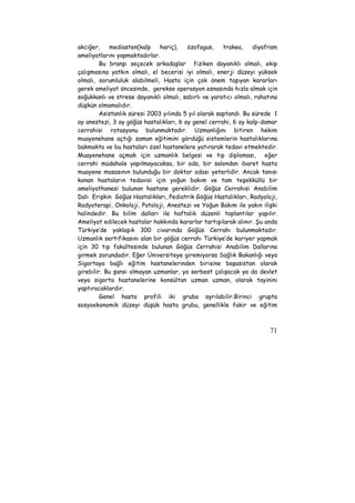 akciğer, mediasten(kalp hariç), özofagus, trakea, diyafram 
ameliyatlarını yapmaktadırlar. 
Bu branşı seçecek arkadaşlar fiziken dayanıklı olmalı, ekip 
çalışmasına yatkın olmalı, el becerisi iyi olmalı, enerji düzeyi yüksek 
olmalı, sorumluluk alabilmeli, Hasta için çok önem taşıyan kararları 
gerek ameliyat öncesinde, gerekse operasyon esnasında hızla almak için 
soğukkanlı ve strese dayanıklı olmalı, sabırlı ve yaratıcı olmalı, rahatına 
düşkün olmamalıdır. 
Asistanlık süresi 2003 yılında 5 yıl olarak saptandı. Bu sürede 1 
ay anestezi, 3 ay göğüs hastalıkları, 6 ay genel cerrahi, 6 ay kalp-damar 
cerrahisi rotasyonu bulunmaktadır. Uzmanlığını bitiren hekim 
muayenehane açtığı zaman eğitimini gördüğü sistemlerin hastalıklarına 
bakmakta ve bu hastaları özel hastanelere yatırarak tedavi etmektedir. 
Muayenehane açmak için uzmanlık belgesi ve tıp diploması, eğer 
cerrahi müdahale yapılmayacaksa, bir oda, bir salondan ibaret hasta 
muayene masasının bulunduğu bir doktor odası yeterlidir. Ancak tanısı 
konan hastaların tedavisi için yoğun bakım ve tam teşekküllü bir 
ameliyathanesi bulunan hastane gereklidir. Göğüs Cerrahisi Anabilim 
Dalı Erişkin Göğüs Hastalıkları, Pediatrik Göğüs Hastalıkları, Radyoloji, 
Radyoterapi, Onkoloji, Patoloji, Anestezi ve Yoğun Bakım ile yakın ilişki 
halindedir. Bu bilim dalları ile haftalık düzenli toplantılar yapılır. 
Ameliyat edilecek hastalar hakkında kararlar tartışılarak alınır. Şu anda 
Türkiye’de yaklaşık 300 civarında Göğüs Cerrahı bulunmaktadır. 
Uzmanlık sertifikasını alan bir göğüs cerrahı Türkiye’de kariyer yapmak 
için 30 tıp fakültesinde bulunan Göğüs Cerrahisi Anabilim Dallarına 
girmek zorundadır. Eğer Üniversiteye giremiyorsa Sağlık Bakanlığı veya 
Sigortaya bağlı eğitim hastanelerinden birisine başasistan olarak 
girebilir. Bu şansı olmayan uzmanlar, ya serbest çalışacak ya da devlet 
veya sigorta hastanelerine konsültan uzman uzman, olarak tayinini 
yaptıracaklardır. 
Genel hasta profili iki gruba ayrılabilir.Birinci grupta 
sosyoekonomik düzeyi düşük hasta grubu, genellikle fakir ve eğitim 
71 
 