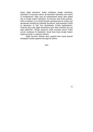 düzeyi düşük hastalardır. Bunlar enfeksiyoz akciğer hastalıkları 
yakınmaları ile müracaat ederler. Bu hastalıklar tüberküloz, kist hidatik 
ve bronşektazidir. Diğer grup ise sosyoekonomik düzeyi daha yüksek 
olan ve akciğer kanseri yakınmaları ile müracaat eden hasta grubudur. 
Hasta ve yakınları ile iyi iletişim kurmak, operasyon kararını alırken veya 
operasyonun istendiği gibi gitmediği durumlarda önem kazanabilir,Hasta 
ve operasyonu ile ilgili tüm sorumluluklar birlikte paylaşılmalıdır. 
Tedavide sonuç alma göğüs hastalıklarına göre daha tatminkar ama çok 
daha zahmetlidir. Akciğer kanserinin erken evresinde küratif tedavi 
cerrahi rezeksiyon ile mümkündür. Ancak tanısı konan akciğer kanseri 
olgularının ancak ¼’ ü ameliyat edilebilir. 
Göğüs Cerrahisi Anabilim dalını uzmanlık alanı olarak seçecek 
72 
arkadaşlara mesleki yaşamlarında başarılar dilerim. 
*** 
 