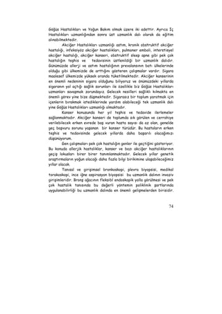 Göğüs Hastalıkları ve Yoğun Bakım olmak üzere iki adettir. Ayrıca İç 
Hastalıkları uzmanlığından sonra üst uzmanlık dalı olarak da eğitim 
alınabilmektedir. 
Akciğer Hastalıkları uzmanlığı astım, kronik obstruktif akciğer 
hastalığı, infeksiyöz akciğer hastalıkları, pulmoner emboli, interstisyel 
akciğer hastalığı, akciğer kanseri, obstruktif sleep apne gibi pek çok 
hastalığın teşhis ve tedavisinin üstlenildiği bir uzmanlık dalıdır. 
Günümüzde allerji ve astım hastalığının prevalansının batı ülkelerinde 
olduğu gibi ülkemizde de arttığını gösteren çalışmalar vardır. Sigara 
maalesef ülkemizde yüksek oranda tüketilmektedir. Akciğer kanserinin 
en önemli nedeninin sigara olduğunu biliyoruz ve önümüzdeki yıllarda 
sigaranın yol açtığı sağlık sorunları ile özellikle biz Göğüs Hastalıkları 
uzmanları savaşmak zorundayız. Gelecek nesilleri sağlıklı kılmakta en 
önemli görev yine bize düşmektedir. Sigarasız bir toplum yaratmak için 
içenlerin bırakmak istediklerinde yardım alabileceği tek uzmanlık dalı 
yine Göğüs Hastalıkları uzmanlığı olmaktadır. 
Kanser konusunda her yıl teşhis ve tedavide ilerlemeler 
sağlanmaktadır. Akciğer kanseri de toplumda sık görülen ve cerrahiye 
verilebilecek erken evrede baş vuran hasta sayısı da az olan, genelde 
geç başvuru sorunu yaşanan bir kanser türüdür. Bu hastaların erken 
teşhis ve tedavisinde gelecek yıllarda daha başarılı olacağımızı 
düşünüyorum. 
Gen çalışmaları pek çok hastalığın genler ile geçtiğini gösteriyor. 
Bu konuda allerjik hastalıklar, kanser ve bazı akciğer hastalıklarının 
geçiş lokusları birer birer tanımlanmaktadır. Gelecek yıllar genetik 
araştırmaların yoğun olacağı daha fazla bilgi birikimine ulaşabileceğimiz 
yıllar olacak. 
Tanısal ve girişimsel bronkoskopi, plevra biyopsisi, medikal 
torakoskopi, ince iğne aspirasyon biyopsisi bu uzmanlık dalının invaziv 
girişimleridir. Bronş ağacının fleksibl endoskopik yolla görülmesi ve pek 
çok hastalık tanısında bu değerli yöntemin poliklinik şartlarında 
uygulanabilirliği bu uzmanlık dalında en önemli gelişmelerden birisidir. 
74 
 