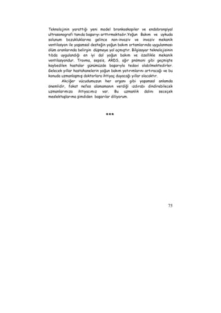 Teknolojinin yarattığı yeni model bronkoskopiler ve endobronşiyal 
ultrasonografi tanıda başarıyı arttırmaktadır. Yoğun Bakım ve uykuda 
solunum bozukluklarına gelince non-invaziv ve invaziv mekanik 
ventilasyon ile yaşamsal desteğin yoğun bakım ortamlarında uygulanması 
ölüm oranlarında belirgin düşmeye yol açmıştır. Bilgisayar teknolojisinin 
tıbda uygulandığı en iyi dal yoğun bakım ve özellikle mekanik 
ventilasyondur. Travma, sepsis, ARDS, ağır pnömoni gibi geçmişte 
kaybedilen hastalar günümüzde başarıyla tedavi olabilmektedirler. 
Gelecek yıllar hastahanelerin yoğun bakım yatırımlarını artıracağı ve bu 
konuda uzmanlaşmış doktorlara ihtiyaç duyacağı yıllar olacaktır. 
Akciğer vücudumuzun her organı gibi yaşamsal anlamda 
önemlidir, fakat nefes alamamanın verdiği ızdırabı dindirebilecek 
uzmanlarımıza ihtiyacımız var. Bu uzmanlık dalını seceçek 
meslektaşlarıma şimdiden başarılar diliyorum. 
75 
*** 
 