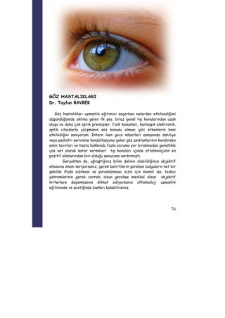 76 
GÖZ HASTALIKLARI 
Dr. Tayfun BAVBEK 
Göz hastalıkları uzmanlık eğitimini seçerken nelerden etkilendiğimi 
düşündüğümde aklıma gelen ilk şey, biraz genel tıp konularından uzak 
oluşu ve daha çok optik prensipler, fizik kanunları, karmaşık elektronik, 
optik cihazlarla çalışmanın söz konusu olması gibi etkenlerin beni 
etkilediğini sanıyorum. İntern iken gece nöbetleri esnasında dahiliye 
veya pediatri servisine konsültasyona gelen göz asistanlarının kendinden 
emin tavırları ve hasta hakkında fazla yoruma yer bırakmadan genellikle 
çok net olarak karar vermeleri tıp konuları içinde oftalmolojinin en 
pozitif alanlarından biri olduğu sonucuna vardırmıştı. 
Gerçekten de, uğraştığınız bilim dalının olabildiğince objektif 
olmasına önem veriyorsanız, gerek belirtilerin gerekse bulguların net bir 
şekilde ifade edilmesi ve yorumlanması sizin için önemli ise, tedavi 
yöntemlerinin gerek cerrahi olsun gerekse medikal olsun objektif 
kriterlere dayanmasına dikkat ediyorsanız oftalmoloji uzmanlık 
eğitiminde ve pratiğinde bunları bulabilirsiniz. 
 