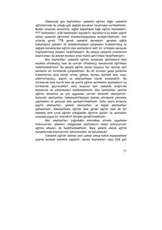Ülkemizde göz hastalıkları uzmanlık eğitimi diğer uzmanlık 
eğitimlerinde de olduğu gibi değişik kurumlar tarafından verilmektedir. 
Bunlar arasında üniversite, sağlık bakanlığına bağlı eğitim hastaneleri, 
PTT hastaneleri, SSK hastaneleri sayılabilir. Kurumların bu kadar çeşitli 
olması uzmanlık eğitiminin standardizasyonunu zorlaştırmaktadır. Son 
yıllarda gerek TTB gerek uzmanlık dernekleri gerekse sağlık 
bakanlığının çabaları ile standardizasyon çalışmaları hızlandırılmış ve 
değişik kurumlardan eğitim alan asistanların belli bir ortalama seviyede 
bilgilendirilmiş olmaları hedeflenmştir. Bu amaçla uzmanlık sınavlarının 
board sınavı da denilen merkezi sınav haline getirilmesi hedeflenmiştir. 
Göz hastalıkları uzmanlık eğitimi esnasında asistanların hem 
medikal oftalmoloji hem de cerrahi oftalmoloji konularında eğitilmesi 
hedeflenmektedir. Bu amaçla eğitim süresi boyunca her asistan eşit 
sürelerle alt birimlerde çalışmaktadır. Bu alt birimler genel poliklinik 
hizmetlerine ilave olarak retina, glokom, kornea, kontakt lens, üvea, 
elektrofizyoloji, şaşılık ve ameliyathane olarak sıralanabilir. Bu 
birimlerde hem teorik hem de pratik eğitim verilmekte asistanların bu 
birimlerde geçirecekleri süre boyunca aynı zamanda araştırma 
konularına da yönlenmeleri beklenmektedir. Göz hastalıkları asistan 
eğitimi süresince en çok uygulanan cerrahi katarakt ameliyatıdır. 
Katarakt ameliyatları fakoemulsifikasyon denilen ultrasonik yöntemle 
yapılmakta ve göziçine lens yerleştirilmektedir. Daha sonra sırasıyla 
şaşılık ameliyatları, glokom ameliyatları ve kapak ameliyatları 
gelmektedir. Ameliyathane eğitimi hem görsel eğitim hem de bir 
anlamda usta çırak eğitimi olduğundan öğretim üyeleri ile asistanlar 
arasında yogun bir interaktif iletişimi gerektirmektedir. 
Göz ameliyatları çoğunlukla mikroskop altında uygulanan 
mikrocerrahi işlemleri olduğundan asistanların temel mikrocerrahi 
eğitimi almaları da hedeflenmektedir. Buna yönelik olarak eğitim 
kurumlarında mikrocerrahi laboraturaları da bulunmalıdır. 
Uzmanlık eğitimi sonrası yeni uzman olmuş hekim muayenehane 
açarak serbest hekimlik yapabilir, devlet hastaneleri veya SSK gibi 
77 
 