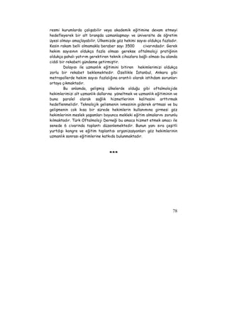 resmi kurumlarda çalışabilir veya akademik eğitimine devam etmeyi 
hedefleyerek bir alt branşda uzmanlaşmayı ve üniversite de öğretim 
üyesi olmayı amaçlayabilir. Ülkemizde göz hekimi sayısı oldukça fazladır. 
Kesin rakam belli olmamakla beraber sayı 3500 civarındadır. Gerek 
hekim sayısının oldukça fazla olması gerekse oftalmoloji pratiğinin 
oldukça pahalı yatırım gerektiren teknik cihazlara bağlı olması bu alanda 
ciddi bir rekabeti gündeme getirmiştir. 
Dolayısı ile uzmanlık eğitimini bitiren hekimlerimizi oldukça 
zorlu bir rekabet beklemektedir. Özellikle İstanbul, Ankara gibi 
metropollerde hekim sayısı fazlalığına orantılı olarak istihdam sorunları 
ortaya çıkmaktadır. 
Bu anlamda, gelişmiş ülkelerde olduğu gibi oftalmolojide 
hekimlerimizi alt uzmanlık dallarına yöneltmek ve uzmanlık eğitiminin ve 
buna paralel olarak sağlık hizmetlerinin kalitesini arttırmak 
hedeflenmelidir. Teknolojik gelismenin ivmesinin giderek artmasi ve bu 
gelişmenin cok kısa bir sürede hekimlerin kullanımına girmesi göz 
hekimlerinin meslek yaşamları boyunca mekleki eğitim almalarını zorunlu 
kılmaktadır. Türk Oftalmoloji Derneği bu amaca hizmet etmek amacı ile 
senede 6 civarinda toplantı düzenlemektedir. Bunun yanı sıra çeşitli 
yurtdışı kongre ve eğitim toplantısı organizasyonları göz hekimlerinin 
uzmanlık sonrası eğitimlerine katkıda bulunmaktadır. 
78 
*** 
 