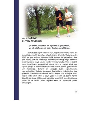 79 
HALK SAĞLIĞI 
Dr. Yıldız TÜMERDEM 
En önemli hastalıklar bir toplumda en çok öldüren, 
en sık görülen,en çok sakat bırakan hastalıklardır. 
Günümüzde sağlık bireysel değil, toplumsal bir konu olarak ele 
alınmaktadır. Sağlık sorunları, Ulusal olmanın ötesinde Uluslararasıdır. 
WHO’ ya göre sağlıkta toplumsal iyilik kavramı öne geçmelidir. Buna 
göre sağlık; yalnızca hastalık ya da sakatlığın olmayışı değil, bedensel, 
akılsal-ruhsal ve sosyal yönden tam bir iyilik durumudur. Uzun ve sağlıklı 
yaşam temel haktır. Anayasal hak olarak; din, ırk, cinsiyet, etnik yapı, 
siyasal görüşü ve sosyoekonomik-kültürel durum ayırımı gözetilmeden 
eşit koşullarda, devletin ön gördüğü sağlık hizmetlerinden 
yararlanılmalıdır. Sağlığın korunması, hastalıkların tedavisinden önce 
gelmelidir. Cumhuriyetin ilanından önce 2 Mayıs 1920’de Büyük Millet 
Meclisi ’inde kabul edilen 3 sayılı yasa ile Sağlık ve Sosyal Yardım 
Bakanlığı kurulmuş, 1936 yılında yürürlüğe giren 3017 sayılı Örgütlenme 
Yasası ile de Devlet adına Sağlıkta Yetki ve Sorumluluk görevi 
üstlenmiştir. 
 