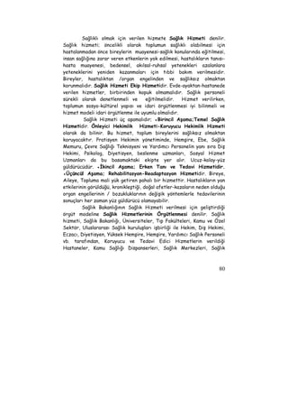 Sağlıklı olmak için verilen hizmete Sağlık Hizmeti denilir. 
Sağlık hizmeti; öncelikli olarak toplumun sağlıklı olabilmesi için 
hastalanmadan önce bireylerin muayenesi-sağlık konularında eğitilmesi, 
insan sağlığına zarar veren etkenlerin yok edilmesi, hastalıkların tanısı-hasta 
muayenesi, bedensel, akılsal-ruhsal yetenekleri azalanlara 
yeteneklerini yeniden kazanmaları için tıbbi bakım verilmesidir. 
Bireyler, hastalıktan /organ engelinden ve sağlıksız olmaktan 
korunmalıdır. Sağlık Hizmeti Ekip Hizmetidir. Evde-ayaktan-hastanede 
verilen hizmetler, birbirinden kopuk olmamalıdır. Sağlık personeli 
sürekli olarak denetlenmeli ve eğitilmelidir. Hizmet verilirken, 
toplumun sosyo-kültürel yapısı ve idari örgütlenmesi iyi bilinmeli ve 
hizmet modeli idari örgütlenme ile uyumlu olmalıdır. 
Sağlık Hizmeti üç aşamalıdır; ●Birincil Aşama;Temel Sağlık 
Hizmetidir. Önleyici Hekimlik Hizmeti-Koruyucu Hekimlik Hizmeti 
olarak da bilinir. Bu hizmet, toplum bireylerini sağlıksız olmaktan 
koruyacaktır. Pratisyen Hekimin yönetiminde, Hemşire, Ebe, Sağlık 
Memuru, Çevre Sağlığı Teknisyeni ve Yardımcı Personelin yanı sıra Diş 
Hekimi, Psikolog, Diyetisyen, beslenme uzmanları, Sosyal Hizmet 
Uzmanları da bu basamaktaki ekipte yer alır. Ucuz-kolay-yüz 
güldürücüdür. ●İkincil Aşama; Erken Tanı ve Tedavi Hizmetidir. 
●Üçüncül Aşama; Rehabilitasyon-Readaptasyon Hizmetidir. Bireye, 
Aileye, Topluma mali yük getiren pahalı bir hizmettir. Hastalıkların yan 
etkilerinin görüldüğü, kronikleştiği, doğal afetler-kazaların neden olduğu 
organ engellerinin / bozukluklarının değişik yöntemlerle tedavilerinin 
sonuçları her zaman yüz güldürücü olamayabilir. 
Sağlık Bakanlığının Sağlık Hizmeti verilmesi için geliştirdiği 
örgüt modeline Sağlık Hizmetlerinin Örgütlenmesi denilir. Sağlık 
hizmeti, Sağlık Bakanlığı, Üniversiteler, Tıp Fakülteleri, Kamu ve Özel 
Sektör, Uluslararası Sağlık kuruluşları işbirliği ile Hekim, Diş Hekimi, 
Eczacı, Diyetisyen, Yüksek Hemşire, Hemşire, Yardımcı Sağlık Personeli 
vb. tarafından, Koruyucu ve Tedavi Edici Hizmetlerin verildiği 
Hastaneler, Kamu Sağlığı Dispanserleri, Sağlık Merkezleri, Sağlık 
80 
 