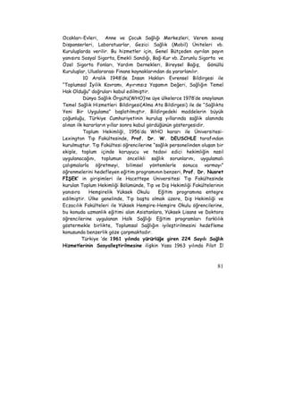 Ocakları-Evleri, Anne ve Çocuk Sağlığı Merkezleri, Verem savaş 
Dispanserleri, Laboratuarlar, Gezici Sağlık (Mobil) Üniteleri vb. 
Kuruluşlarda verilir. Bu hizmetler için, Genel Bütçeden ayrılan payın 
yanısıra Sosyal Sigorta, Emekli Sandığı, Bağ-Kur vb. Zorunlu Sigorta ve 
Özel Sigorta Fonları, Yardım Dernekleri, Bireysel Bağış, Gönüllü 
Kuruluşlar, Uluslararası Finans kaynaklarından da yararlanılır. 
10 Aralık 1948’de İnsan Hakları Evrensel Bildirgesi ile 
“Toplumsal İyilik Kavramı, Ayırımsız Yaşamın Değeri, Sağlığın Temel 
Hak Olduğu” doğruları kabul edilmiştir. 
Dünya Sağlık Örgütü(WHO)’ne üye ülkelerce 1978’de onaylanan 
Temel Sağlık Hizmetleri Bildirgesi(Alma Ata Bildirgesi) ile de “Sağlıkta 
Yeni Bir Uygulama” başlatılmıştır. Bildirgedeki maddelerin büyük 
çoğunluğu, Türkiye Cumhuriyetinin kuruluş yıllarında sağlık alanında 
alınan ilk kararların yıllar sonra kabul gördüğünün göstergesidir. 
Toplum Hekimliği, 1956’da WHO kararı ile Üniversitesi- 
Lexington Tıp Fakültesinde, Prof. Dr. W. DEUSCHLE tarafından 
kurulmuştur. Tıp Fakültesi öğrencilerine “sağlık personelinden oluşan bir 
ekiple, toplum içinde koruyucu ve tedavi edici hekimliğin nasıl 
uygulanacağını, toplumun öncelikli sağlık sorunlarını, uygulamalı 
çalışmalarla öğretmeyi, bilimsel yöntemlerle sonuca varmayı” 
öğrenmelerini hedefleyen eğitim programının benzeri, Prof. Dr. Nusret 
FİŞEK’ in girişimleri ile Hacettepe Üniversitesi Tıp Fakültesinde 
kurulan Toplum Hekimliği Bölümünde, Tıp ve Diş Hekimliği Fakültelerinin 
yanısıra Hemşirelik Yüksek Okulu Eğitim programına entegre 
edilmiştir. Ülke genelinde, Tıp başta olmak üzere, Diş Hekimliği ve 
Eczacılık Fakülteleri ile Yüksek Hemşire-Hemşire Okulu öğrencilerine, 
bu konuda uzmanlık eğitimi alan Asistanlara, Yüksek Lisans ve Doktora 
öğrencilerine uygulanan Halk Sağlığı Eğitim programları farklılık 
göstermekle birlikte, Toplumsal Sağlığın iyileştirilmesini hedefleme 
konusunda benzerlik göze çarpmaktadır. 
Türkiye ‘de 1961 yılında yürürlüğe giren 224 Sayılı Sağlık 
Hizmetlerinin Sosyalleştirilmesine ilişkin Yasa 1963 yılında Pilot İl 
81 
 