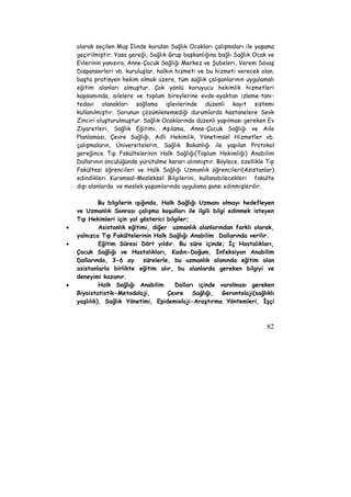 olarak seçilen Muş İlinde kurulan Sağlık Ocakları çalışmaları ile yaşama 
geçirilmiştir. Yasa gereği, Sağlık Grup başkanlığına bağlı Sağlık Ocak ve 
Evlerinin yanısıra, Anne-Çocuk Sağlığı Merkez ve Şubeleri, Verem Savaş 
Dispanserleri vb. kuruluşlar, halkın hizmeti ve bu hizmeti verecek olan, 
başta pratisyen hekim olmak üzere, tüm sağlık çalışanlarının uygulamalı 
eğitim alanları olmuştur. Çok yönlü koruyucu hekimlik hizmetleri 
kapsamında, ailelere ve toplum bireylerine evde-ayaktan izleme-tanı-tedavi 
olanakları sağlama işlevlerinde düzenli kayıt sistemi 
kullanılmıştır. Sorunun çözümlenemediği durumlarda hastanelere Sevk 
Zinciri oluşturulmuştur. Sağlık Ocaklarında düzenli yapılması gereken Ev 
Ziyaretleri, Sağlık Eğitimi, Aşılama, Anne-Çocuk Sağlığı ve Aile 
Planlaması, Çevre Sağlığı, Adli Hekimlik, Yönetimsel Hizmetler vb. 
çalışmaların, Üniversitelerin, Sağlık Bakanlığı ile yapılan Protokol 
gereğince Tıp Fakültelerinin Halk Sağlığı(Toplum Hekimliği) Anabilim 
Dallarının öncülüğünde yürütülme kararı alınmıştır. Böylece, özellikle Tıp 
Fakültesi öğrencileri ve Halk Sağlığı Uzmanlık öğrencileri(Asistanlar) 
edindikleri Kuramsal-Mesleksel Bilgilerini, kullanabilecekleri fakülte 
dışı alanlarda ve meslek yaşamlarında uygulama şansı edinmişlerdir. 
Bu bilgilerin ışığında, Halk Sağlığı Uzmanı olmayı hedefleyen 
ve Uzmanlık Sonrası çalışma koşulları ile ilgili bilgi edinmek isteyen 
Tıp Hekimleri için yol gösterici bilgiler; 
• Asistanlık eğitimi, diğer uzmanlık alanlarından farklı olarak, 
yalnızca Tıp Fakültelerinin Halk Sağlığı Anabilim Dallarında verilir. 
• Eğitim Süresi Dört yıldır. Bu süre içinde; İç Hastalıkları, 
Çocuk Sağlığı ve Hastalıkları, Kadın-Doğum, İnfeksiyon Anabilim 
Dallarında, 3-6 ay sürelerle, bu uzmanlık alanında eğitim alan 
asistanlarla birlikte eğitim alır, bu alanlarda gereken bilgiyi ve 
deneyimi kazanır. 
• Halk Sağlığı Anabilim Dalları içinde varolması gereken 
Biyoistatistik-Metodoloji, Çevre Sağlığı, Gerontoloji(sağlıklı 
yaşlılık), Sağlık Yönetimi, Epidemioloji-Araştırma Yöntemleri, İşçi 
82 
 