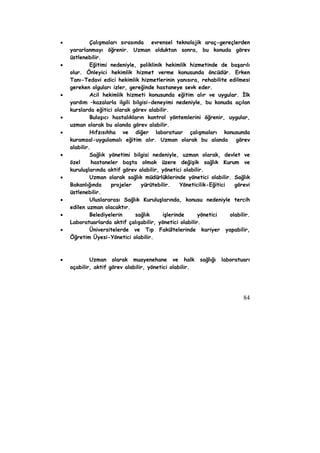 • Çalışmaları sırasında evrensel teknolojik araç-gereçlerden 
yararlanmayı öğrenir. Uzman olduktan sonra, bu konuda görev 
üstlenebilir. 
• Eğitimi nedeniyle, poliklinik hekimlik hizmetinde de başarılı 
olur. Önleyici hekimlik hizmet verme konusunda öncüdür. Erken 
Tanı-Tedavi edici hekimlik hizmetlerinin yanısıra, rehabilite edilmesi 
gereken olguları izler, gereğinde hastaneye sevk eder. 
• Acil hekimlik hizmeti konusunda eğitim alır ve uygular. İlk 
yardım –kazalarla ilgili bilgisi-deneyimi nedeniyle, bu konuda açılan 
kurslarda eğitici olarak görev alabilir. 
• Bulaşıcı hastalıkların kontrol yöntemlerini öğrenir, uygular, 
84 
uzman olarak bu alanda görev alabilir. 
• Hıfzısıhha ve diğer laboratuar çalışmaları konusunda 
kuramsal-uygulamalı eğitim alır. Uzman olarak bu alanda görev 
alabilir. 
• Sağlık yönetimi bilgisi nedeniyle, uzman olarak, devlet ve 
özel hastaneler başta olmak üzere değişik sağlık Kurum ve 
kuruluşlarında aktif görev alabilir, yönetici olabilir. 
• Uzman olarak sağlık müdürlüklerinde yönetici olabilir. Sağlık 
Bakanlığında projeler yürütebilir. Yöneticilik-Eğitici görevi 
üstlenebilir. 
• Uluslararası Sağlık Kuruluşlarında, konusu nedeniyle tercih 
edilen uzman olacaktır. 
• Belediyelerin sağlık işlerinde yönetici olabilir. 
Laboratuarlarda aktif çalışabilir, yönetici olabilir. 
• Üniversitelerde ve Tıp Fakültelerinde kariyer yapabilir, 
Öğretim Üyesi-Yönetici olabilir. 
• Uzman olarak muayenehane ve halk sağlığı laboratuarı 
açabilir, aktif görev alabilir, yönetici olabilir. 
 