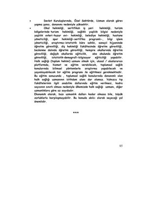 • Devlet Kuruluşlarında, Özel Sektörde, Uzman olarak görev 
85 
yapma şansı, donanımı nedeniyle yüksektir. 
• Okul hekimliği, sertifikalı iş yeri hekimliği, turizm 
bölgelerinde turizm hekimliği, sağlıklı yaşlılık bilgisi nedeniyle 
yaşlılık evleri-huzur evi- hekimliği, belediye hekimliği, hastane 
yöneticiliği, spor hekimliği-sertifika programlı-, bilgi işlem 
yöneticiliği, araştırma-istatistik büro sahibi, sanayii hijyeninde 
öğretim görevliliği, diş hekimliği fakültesinde öğretim görevliliği, 
beslenme dalında öğretim görevliliği, hemşire okullarında öğretim 
görevliliği, değişik okullarda eğiticilik, ebe okulunda öğretim 
görevliliği, istatistik–demografi-bilgisayar eğiticiliği yapabilir. 
Halk sağlığı (toplum hekimi) uzmanı olmak için, ulusal / uluslararası 
platformda, hizmet ve eğitim verebilecek, toplumsal sağlık 
konularında bilimsel yöntemlerle araştırma yapabilecek ve 
yayımlayabilecek bir eğitim programı ile eğitilmesi gerekmektedir. 
Bu eğitim sonucunda , toplumsal sağlık konularında donanımlı olan 
halk sağlığı uzmanının istihdam alanı dar olamaz. Yalnızca tıp 
fakültelerinin ilgili anabilim dallarında eğitim verilmesi, kadro 
sayısının sınırlı olması nedeniyle ülkemizde halk sağlığı uzmanı, diğer 
uzmanlıklara göre az sayıdadır. 
Ekonomik olarak, bazı uzmanlık dalları kadar olmasa bile, büyük 
zorluklarla karşılaşmayabilir. Bu konuda akılcı olarak seçeceği yol 
önemlidir. 
*** 
 
