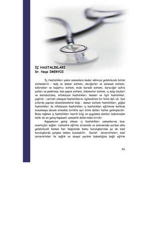 86 
İÇ HASTALIKLARI 
Dr. Neşe İMERYÜZ 
İç Hastalıkları yakın zamanlara kadar aklınıza gelebilecek bütün 
sistemlerin - kalp ve damar sistemi, akciğerler ve solunum sistemi, 
böbrekler ve boşaltıcı sistem, mide barsak sistemi, karaciğer safra 
yolları ve pankreas, kan yapım sistemi, lokomotor sistem, iç salgı bezleri 
ve metabolizma, infeksiyon hastalıkları, kanser ve ilgili hastalıklar, 
yaşlılık - cerrahi olmayan hastalıklarını ilgilendiren bir bilim dalı idi. Son 
yıllarda yapılan düzenlemelerle kalp - damar sistemi hastalıkları, göğüs 
hastalıkları ile infeksiyon hastalıkları iç hastalıkları eğitimine katkıda 
bulunmaya devam etmekle birlikte ayrı bilim dalları haline gelmişlerdir. 
Buna rağmen iç hastalıkları teorik bilgi ve uygulama alanları bakımından 
belki de en geniş kapsamlı uzmanlık dallarından biridir. 
Kapsamının geniş olması iç hastalıkları uzmanlarına bazı 
avantajlar sağlar. Uzmanlık eğitimi sırasında ve sonrasında yurdun akla 
gelebilecek hemen her köşesinde kamu kuruluşlarında ya da özel 
kuruluşlarda çalışma imkanı bulunabilir. Devlet üniversiteleri, özel 
üniversiteler ile sağlık ve sosyal yardım bakanlığına bağlı eğitim 
 