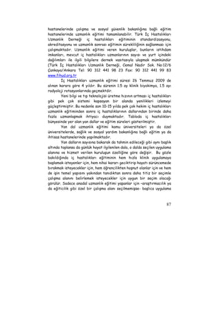 hastanelerinde çalışma ve sosyal güvenlik bakanlığına bağlı eğitim 
hastanelerinde uzmanlık eğitimi tamamlanabilir. Türk İç Hastalıkları 
Uzmanlık Derneği iç hastalıkları eğitiminin standardizasyonu, 
akreditasyonu ve uzmanlık sonrası eğitimin sürekliliğinin sağlanması için 
çalışmaktadır. Uzmanlık eğitimi veren kuruluşlar, bunların istihdam 
imkanları, mevcut iç hastalıkları uzmanlarının sayısı ve yurt içindeki 
dağılımları ile ilgili bilgilere dernek vasıtasıyla ulaşmak mümkündür 
(Türk İç Hastalıkları Uzmanlık Derneği, Cemal Nadir Sok. No:12/6 
Çankaya/Ankara Tel: 90 312 441 98 23 Fax: 90 312 441 99 83 
www.fihud.org.tr 
İç Hastalıkları uzmanlık eğitimi süresi 26 Temmuz 2009 de 
alınan karara göre 4 yıldır. Bu sürenin 1.5 ay klinik biyokimya, 1.5 ayı 
radyoloji rotasyonlarında geçmektdir. 
Yeni bilgi ve tıp teknolojisi üretme hızının artması iç hastalıkları 
gibi pek çok sistemi kapsayan bir alanda yenilikleri izlemeyi 
güçleştirmiştir. Bu nedenle son 10-15 yılda pek çok hekim iç hastalıkları 
uzmanlık eğitiminden sonra iç hastalıklarının dallarından birinde daha 
fazla uzmanlaşmak ihtiyacı duymaktadır. Tabloda iç hastalıkları 
bünyesinde yer alan yan dallar ve eğitim süreleri gösterilmiştir. 
Yan dal uzmanlık eğitimi kamu üniversiteleri ya da özel 
üniversitelerde, sağlık ve sosyal yardım bakanlığına bağlı eğitim ya da 
ihtisas hastanelerinde yapılmaktadır. 
Yan dalların sayısına bakarak da tahmin edileceği gibi aynı başlık 
altında toplansa da günlük hayat ilgilenilen dala, o dalda seçilen uygulama 
alanına ve hizmet verilen kuruluşun özelliğine göre değişir. Bu gözle 
bakıldığında iç hastalıkları eğitiminin hem hızla klinik uygulamaya 
başlamak isteyenler için, hem nihai kararı geciktirip hayatı sürüncemede 
bırakmak isteyecekler için, hem öğrencilikten hoşnut olanlar için ve hem 
de işin temel yapısını yakından tanıdıktan sonra daha titiz bir seçimle 
çalışma alanını belirlemek isteyecekler için uygun bir seçim olacağı 
görülür. Sadece anadal uzmanlık eğitimi yapanlar için –araştırmacılık ya 
da eğiticilik gibi özel bir çalışma alanı seçilmemişse- başlıca uygulama 
87 
 