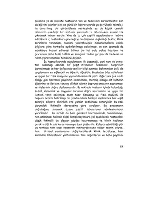 poliklinik ya da klinikte hastaların tanı ve tedavisini sürdürmektir. Yan 
dal eğitimi alanlar için ise günü bir laboratuvarda ya da yüksek teknoloji 
ile donatılmış bir görüntüleme merkezinde ya da küçük cerrahi 
işlemlerin yapıldığı bir ünitede geçirmek ve istenmezse oradan hiç 
çıkmamak imkanı vardır. Yine de bu çok çeşitli uygulamaların terbiye 
edildikleri iç hastalıkları geleneği ya da düşünme alışkanlığı tektir; klinik 
sorunların tanınması, bunları yaratabilecek mekanizmaların eldeki 
bilgilere göre tartışılıp aydınlatılmaya çalışılması, ve son aşamada da 
mümkünse tedavi edilmesi bilinen bir hal yolu yoksa hastanın ve 
çevresinin daha fazla tetkik ve sonuçsuz tedavi girişimi ile bedenen ve 
ruhen yıpratılmaması temeline dayanır. 
İç hastalıklarında uygulamanın ilk basamağı, yani tanı ve ayırıcı 
tanı basamağı aslında bir çeşit ihtimaller hesabıdır. Sürprizler 
barındırması ve her defasında yeni bir bilgi sunması bakımından belki de 
uygulamanın en eğlenceli ve öğretici öğesidir. Hastadan bilgi edinilmesi 
ve uygun bir fizik muayene yapılabilmesinin ilk şartı diğer pek çok dalda 
olduğu gibi hastanın güveninin kazanılması, mensup olduğu alt kültürün 
öğelerine ve iletişim tarzına dikkat ederek başvuru amacının saptanması 
ve sözlerinin doğru algılanmasıdır. Bu noktada hastanın içinde bulunduğu 
sosyal, ekonomik ve duygusal durumun doğru kavranması ve uygun bir 
iletişim tarzı seçilmesi önem taşır. Konuşma ve fizik muayene ile 
başvuru nedeni belirlenip bir yandan klinik tabloya uyabilecek her çeşit 
senaryo dikkate alınırken öte yandan sözkonusu senaryolar bu özel 
durumdaki ihtimalin derecesine göre sıralanır. Bu sıralamanın 
doğruluğunu sınamak üzere çeşitli laboratuvar yöntemlerinden 
yararlanılır. Bu sırada da hem gereksiz harcamalarda bulunmamaya, 
hem atlanması halinde ciddi komplikasyonlara yol açabilecek hastalıkları 
düşük ihtimalli de olsalar gözden kaçırmamaya ve klinik tablonun 
gerektirdiği hızda karar vermeye özen gösterilir. Kolayca görüldüğü gibi 
bu noktada hem olası nedenleri hatırlayabilecek kadar teorik bilgiye, 
hem ihtimal sıralamasını değiştirebilecek klinik tecrübeye, hem 
kullanılan laboratuvar yöntemlerinin tanı değerlerini ve hata paylarını 
88 
 