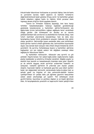 bilecek kadar laboratuvar terbiyesine ve çevreyle ilişkiye, hem de hasta 
ve çevresinin duruma ilişkin algılarını ve hastalık tutumlarını 
değerlendirebilecek kadar gözleme ihtiyaç vardır. İç hastalıkları gelişen 
teknik imkanlara rağmen hasta ile ilişkinin, klinik yorumun önem 
taşımaya devam ettiği bir klinik uygulama alanıdır. 
Tanının bir ihtimaller hesabına dayandığı, kimi kere henüz 
tetkikler tamamlanmamışken tedaviye başlamak gerekebileceği 
gözönünde bulundurulursa iç hastalıkları eğitimi/terbiyesinin ana 
öğelerinden birinin belirsizliklere rağmen sağduyulu karar verebilmek 
olduğu görülür. Çok bilinmeyenli bir durumu en az zararla 
yönlendirebilmek hem sınırlarının ve eksikliklerinin farkında olmayı, hem 
tutarlı mantıksal çıkarımlarda bulunabilmeyi, hem de daha önce 
karşılaşılmış benzer klinik problemlerin sonuçları hakkında bilgi sahibi 
olmayı gerektirir. Belirsizliğin bazen umulandan daha uzun sürebilmesi 
bütün şartları kontrol etmek eğiliminde olan, belirsizlikten huzursuzluk 
duyan, kısa sürede kesin sonuçlar elde etmek isteyen kimselerde sıkıntı 
yaratabilir. Bu ayrıntıyı farkedemeyip kazara iç hastalıkları eğitimine 
başlayanlar için son sığınak sadece tek değişkeni sınamaya imkan 
sağlayan bir laboratuvar olabilir. 
İç hastalıkları mütevazidir, iddiasızdır ama ayrıntılı ve çok 
yönlüdür. Hayata benzer, her zaman başka sözler, başka kararlar, başka 
planlar mümkündür ve üstelik bu ihtimaller süreklidir. Muğlak çizgiler ve 
eksiklik hissi kesinlik ve tamamlanmışlık hissinden önde gider. Güzellik 
ya da estetik duygusu ancak ayrıntılar aralanırken hissedilir ve 
sonsuzdur. Uzmanlık eğitiminin ilk yıllarında yeni alışılan çalışma 
disiplini, hiyerarşik ilişkiler ve hastanede geçirilen uzun nöbet saatleri 
kadar işin doğasındaki belirsizlik, sürüncemede kalma-bırakma hissi ve 
aslında genel tıp bilgisine ait olan yetersizlik-eksiklik hissinin 
içselleştirilmesi bir yandan daha çok öğrenme gayretini kamçılarken 
zaman zaman umutsuzluğa yol açabilir. Yok edilemeyen ancak 
geciktirilebilen, kaçınılmaz ve yenilmez düşman ve en büyük öğretmen 
ölüm, ilk karşılaşmalarda çaresizlik ve başarısızlık hissini pekiştirirken 
89 
 
