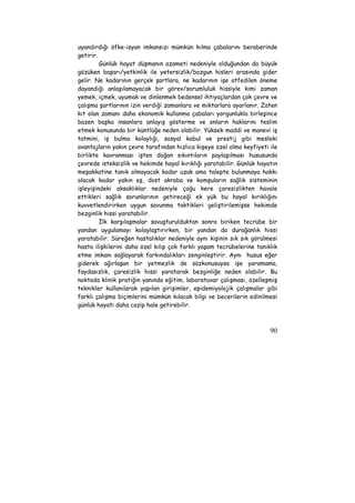 uyandırdığı öfke-isyan imkansızı mümkün kılma çabalarını beraberinde 
getirir. 
Günlük hayat düşmanın azameti nedeniyle olduğundan da büyük 
gözüken başarı/yetkinlik ile yetersizlik/bozgun hisleri arasında gider 
gelir. Ne kadarının gerçek şartlara, ne kadarının işe atfedilen öneme 
dayandığı anlaşılamayacak bir görev/sorumluluk hissiyle kimi zaman 
yemek, içmek, uyumak ve dinlenmek bedensel ihtiyaçlardan çok çevre ve 
çalışma şartlarının izin verdiği zamanlara ve miktarlara ayarlanır. Zaten 
kıt olan zamanı daha ekonomik kullanma çabaları yorgunlukla birleşince 
bazen başka insanlara anlayış gösterme ve onların haklarını teslim 
etmek konusunda bir küntlüğe neden olabilir. Yüksek maddi ve manevi iş 
tatmini, iş bulma kolaylığı, sosyal kabul ve prestij gibi mesleki 
avantajların yakın çevre tarafından hızlıca kişeye özel olma keyfiyeti ile 
birlikte kavranması işten doğan sıkıntıların paylaşılması hususunda 
çevrede isteksizlik ve hekimde hayal kırıklığı yaratabilir. Günlük hayatın 
meşakkatine tanık olmayacak kadar uzak ama talepte bulunmaya hakkı 
olacak kadar yakın eş, dost akraba ve komşuların sağlık sisteminin 
işleyişindeki aksaklıklar nedeniyle çoğu kere çaresizlikten havale 
ettikleri sağlık sorunlarının getireceği ek yük bu hayal kırıklığını 
kuvvetlendirirken uygun savunma taktikleri geliştirilemişse hekimde 
bezginlik hissi yaratabilir. 
İlk karşılaşmalar savuşturulduktan sonra biriken tecrübe bir 
yandan uygulamayı kolaylaştırırken, bir yandan da durağanlık hissi 
yaratabilir. Süreğen hastalıklar nedeniyle aynı kişinin sık sık görülmesi 
hasta ilişkilerini daha özel kılıp çok farklı yaşam tecrübelerine tanıklık 
etme imkanı sağlayarak farkındalıkları zenginleştirir. Aynı husus eğer 
giderek ağırlaşan bir yetmezlik de sözkonusuysa işe yaramama, 
faydasızlık, çaresizlik hissi yaratarak bezginliğe neden olabilir. Bu 
noktada klinik pratiğin yanında eğitim, laboratuvar çalışması, özelleşmiş 
teknikler kullanılarak yapılan girişimler, epidemiyolojik çalışmalar gibi 
farklı çalışma biçimlerini mümkün kılacak bilgi ve becerilerin edinilmesi 
günlük hayatı daha cazip hale getirebilir. 
90 
 