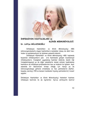 92 
İNFEKSİYON HASTALIKLARI ve 
KLİNİK MİKROBİYOLOJİ 
Dr. Lütfiye MÜLAZIMOĞLU 
İnfeksiyon Hastalıkları ve Klinik Mikrobiyoloji ABD 
mikroorganizmalarla oluşan hastalıkların moleküler düzey de dahil tanı; 
tedavi ve epidemiyolojisi ile ilgilenen uzmanlık alanıdır. 
İnfeksiyon Hastalıkları ve Klinik Mikrobiyoloji ABD toplumda 
kazanılan infeksiyonların yanı sıra hastanede gelişen nozokomiyal 
infeksiyonların; transplant uygulanmış hastalar (böbrek, kemik iliği 
transplantasyonu) ya da diğer sebeblerle immün sistemi baskılanmış 
hastaların da infeksiyon problemlerinin tanı ve tedavisi ile ilgilenir. Aynı 
zamanda bir laboratuvar branşı olduğu için tanıya ya da 
mikroorganizmaya götüren örnekleme ve tanı yöntemlerini (kültür, 
boyama, seroloji, PCR ve benzeri molekuler biyoloji yöntemlerini) bizzat 
uygular. 
İnfeksiyon Hastalıkları ve Klinik Mikrobiyoloji hekimleri hastane 
infeksiyon kontrolü ile de ilgilidirler. Ayrıca antibiyotik kontrol 
 