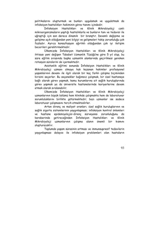 politikalarını oluşturmak ve bunları uygulamak ve uygulatmak da 
infeksiyon hastalıkları hekiminin görev tanımı içindedir. 
İnfeksiyon Hastalıkları ve Klinik Mikrobiyoloji canlı 
mikroorganizmaların yaptığı hastalıklarla ve bunların tanı ve tedavisi ile 
uğraştığı için son derece dinamik bir branştır. Devamlı değişime ve 
gelişime açık olduğundan yeni bilgiyi ve gelişmeleri takip zorunluluğu çok 
fazladır. Ayrıca konsultasyon ağırlıklı olduğundan çok iyi iletişim 
becerileri gerektirmektedir. 
Ülkemizde İnfeksiyon Hastalıkları ve Klinik Mikrobiyoloji 
ihtisası yeni değişen Tababet Uzmanlık Tüzüğü’ne göre 5 yıl olup, bu 
süre eğitim sırasında başka uzmanlık alanlarında geçirilmesi gereken 
rotasyon sürelerini de içermektedir. 
Asistanlık eğitimi sonunda İnfeksiyon Hastalıkları ve Klinik 
Mikrobiyoloji uzmanı olmaya hak kazanan hekimler profesyonel 
yaşamlarının devamı ile ilgili olarak bir kaç farklı çalışma biçiminden 
birisini seçerler. Bu seçenekler bağımsız çalışmak, bir özel hastaneye 
bağlı olarak görev yapmak, kamu kurumlarına ait sağlık kuruluşlarında 
görev yapmak ya da üniversite hastanelerinde kariyerlerine devam 
etmek olarak sıralanabilir. 
Ülkemizde İnfeksiyon Hastalıkları ve Klinik Mikrobiyoloji 
uzmanlarının büyük bölümü hem klinikde çalışmakta hem de laboratuvar 
sorumluluklarını birlikte götürmektedir; bazı uzmanlar ise sadece 
laboratuvar çalışmasını tercih etmektedirler. 
Artan direnç ve maliyet oranları; özel sağlık kuruluşlarının ve 
sağlık sigorta sistemlerinin yaygınlaşması; infeksiyon kontrol önlemleri 
ve hastane epidemiyolojisi-direnç sürveyansı zorunluluğunu da 
beraberinde getireceğinden İnfeksiyon Hastalıkları ve Klinik 
Mikrobiyoloji uzmanlarının çalışma alanın önemli bir kısmını 
oluşturacaktır. 
Toplumda yaşam süresinin artması ve immunsupresif tedavilerin 
yaygınlaşması dolayısı ile infeksiyon problemleri olan hastaların 
93 
 