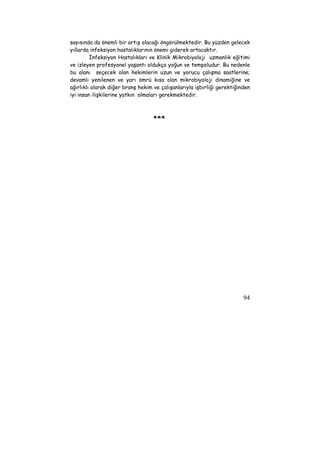 sayısında da önemli bir artış olacağı öngörülmektedir. Bu yüzden gelecek 
yıllarda infeksiyon hastalıklarının önemi giderek artacaktır. 
İnfeksiyon Hastalıkları ve Klinik Mikrobiyoloji uzmanlık eğitimi 
ve izleyen profesyonel yaşantı oldukça yoğun ve tempoludur. Bu nedenle 
bu alanı seçecek olan hekimlerin uzun ve yorucu çalışma saatlerine; 
devamlı yenilenen ve yarı ömrü kısa olan mikrobiyoloji dinamiğine ve 
ağırlıklı olarak diğer branş hekim ve çalışanlarıyla işbirliği gerektiğinden 
iyi insan ilişkilerine yatkın olmaları gerekmektedir. 
94 
*** 
 