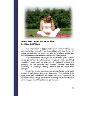95 
KADIN HASTALIKLARI VE DOĞUM 
Dr. Hüsnü GÖKASLAN 
Kadın hastalıkları ve Doğum ana bilim dalı cerrahi bir branş olup, 
kadın hastalıkları (Jinekoloji) ve Doğum (Obstetrik) diye iki ayrı alt 
bölüme ayrılmaktadır. Bu branş son yıllarda bu alanda yapılan yeni 
buluşlar ve teknolojinin ilerlemesi ile büyük bir atak içindedir. 
Bilginin katlanması sonucu yeni yan dallar ortaya çıkmış ve sonuç 
olarak, perinataloji ( feto-maternal tıp,yüksek riskli gebelikler), 
reprodüktif endokrinoloji ve infertilite ile jinekolojik onkoloji diye 
ayrılmıştır. Bu yan dallardan yeni uzmanlık tüzüğüne göre halen 
perinatoloji ve jinekolojik onkoloji cerrahisi yan dal olarak kabul 
edilmiştir. 
Bugün için sınırları son derece genişlemiş olan bu branş, başka 
branşlar ile belli konularda örtüşür durumdadır. Tıbbi tedavilerde bu 
branş içinde yer bulmaktadır. Bir başka yönü,sadece hastalıklar ile 
ilgilenen bir branş olmayıp aynı zamanda kadın sağlığını da repertuvarına 
alarak koruyucu hekimlik özelliğini de içermektedir. 
 