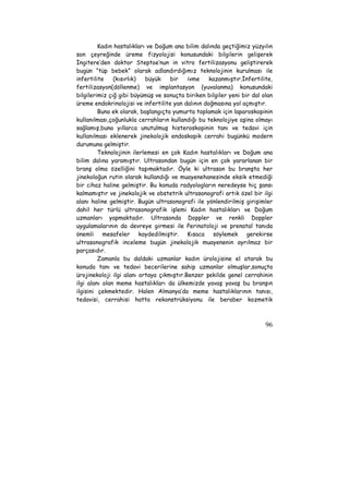 Kadın hastalıkları ve Doğum ana bilim dalında geçtiğimiz yüzyılın 
son çeyreğinde üreme fizyolojisi konusundaki bilgilerin gelişerek 
İngitere’den doktor Steptoe’nun in vitro fertilizasyonu geliştirerek 
bugün “tüp bebek” olarak adlandırdığımız teknolojinin kurulması ile 
infertilite (kısırlık) büyük bir ivme kazanmıştır.İnfertilite, 
fertilizasyon(döllenme) ve implantasyon (yuvalanma) konusundaki 
bilgilerimiz çığ gibi büyümüş ve sonuçta biriken bilgiler yeni bir dal olan 
üreme endokrinolojisi ve infertilite yan dalının doğmasına yol açmıştır. 
Buna ek olarak, başlangıçta yumurta toplamak için laparoskopinin 
kullanılması,çoğunlukla cerrahların kullandığı bu teknolojiye aşina olmayı 
sağlamış,buna yıllarca unutulmuş histeroskopinin tanı ve tedavi için 
kullanılması eklenerek jinekolojik endoskopik cerrahi bugünkü modern 
durumuna gelmiştir. 
Teknolojinin ilerlemesi en çok Kadın hastalıkları ve Doğum ana 
bilim dalına yaramıştır. Ultrasondan bugün için en çok yararlanan bir 
branş olma özelliğini taşımaktadır. Öyle ki ultrason bu branşta her 
jinekoloğun rutin olarak kullandığı ve muayenehanesinde eksik etmediği 
bir cihaz haline gelmiştir. Bu konuda radyologların neredeyse hiç şansı 
kalmamıştır ve jinekolojik ve obstetrik ultrasonografi artık özel bir ilgi 
alanı haline gelmiştir. Bugün ultrasonografi ile yönlendirilmiş girişimler 
dahil her türlü ultrasonografik işlemi Kadın hastalıkları ve Doğum 
uzmanları yapmaktadır. Ultrasonda Doppler ve renkli Doppler 
uygulamalarının da devreye girmesi ile Perinatoloji ve prenatal tanıda 
önemli mesafeler kaydedilmiştir. Kısaca söylemek gerekirse 
ultrasonografik inceleme bugün jinekolojik muayenenin ayrılmaz bir 
parçasıdır. 
Zamanla bu daldaki uzmanlar kadın ürolojisine el atarak bu 
konuda tanı ve tedavi becerilerine sahip uzmanlar olmuşlar,sonuçta 
ürojinekoloji ilgi alanı ortaya çıkmıştır.Benzer şekilde genel cerrahinin 
ilgi alanı olan meme hastalıkları da ülkemizde yavaş yavaş bu branşın 
ilgisini çekmektedir. Halen Almanya’da meme hastalıklarının tanısı, 
tedavisi, cerrahisi hatta rekonstrüksiyonu ile beraber kozmetik 
96 
 