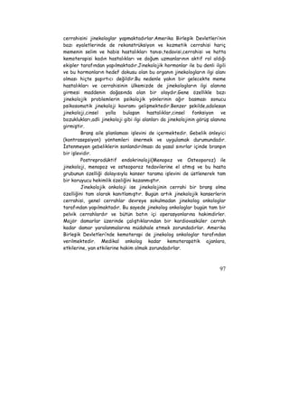 cerrahisini jinekologlar yapmaktadırlar.Amerika Birleşik Devletleri’nin 
bazı eyaletlerinde de rekonstrüksiyon ve kozmetik cerrahisi hariç 
memenin selim ve habis hastalıkları tanısı,tedavisi,cerrahisi ve hatta 
kemoterapisi kadın hastalıkları ve doğum uzmanlarının aktif rol aldığı 
ekipler tarafından yapılmaktadır.Jinekolojik hormonlar ile bu denli ilgili 
ve bu hormonların hedef dokusu olan bu organın jinekologların ilgi alanı 
olması hiçte şaşırtıcı değildir.Bu nedenle yakın bir gelecekte meme 
hastalıkları ve cerrahisinin ülkemizde de jinekologların ilgi alanına 
girmesi maddenin doğasında olan bir olaydır.Gene özellikle bazı 
jinekolojik problemlerin psikolojik yönlerinin ağır basması sonucu 
psikosomatik jinekoloji kavramı gelişmektedir.Benzer şekilde,adolesan 
jinekoloji,cinsel yolla bulaşan hastalıklar,cinsel fonksiyon ve 
bozuklukları,adli jinekoloji gibi ilgi alanları da jinekolojinin görüş alanına 
girmiştir. 
Branş aile planlaması işlevini de içermektedir. Gebelik önleyici 
(kontrasepsiyon) yöntemleri önermek ve uygulamak durumundadır. 
İstenmeyen gebeliklerin sonlandırılması da yasal sınırlar içinde branşın 
bir işlevidir. 
Postreprodüktif endokrinoloji(Menopoz ve Osteoporoz) ile 
jinekoloji, menopoz ve osteoporoz tedavilerine el atmış ve bu hasta 
grubunun özelliği dolayısıyla kanser tarama işlevini de üstlenerek tam 
bir koruyucu hekimlik özeliğini kazanmıştır. 
Jinekolojik onkoloji ise jinekolojinin cerrahi bir branş olma 
özelliğini tam olarak kanıtlamıştır. Bugün artık jinekolojik kanserlerin 
cerrahisi, genel cerrahlar devreye sokulmadan jinekolog onkologlar 
tarafından yapılmaktadır. Bu sayede jinekolog onkologlar bugün tam bir 
pelvik cerrahlardır ve bütün batın içi operasyonlarına hakimdirler. 
Majör damarlar üzerinde çalıştıklarından bir kardiovasküler cerrah 
kadar damar yaralanmalarına müdahale etmek zorundadırlar. Amerika 
Birleşik Devletleri’nde kemoterapi de jinekolog onkologlar tarafından 
verilmektedir. Medikal onkolog kadar kemoterapötik ajanlara, 
etkilerine, yan etkilerine hakim olmak zorundadırlar. 
97 
 