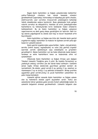 Bugün Kadın hastalıkları ve Doğum uzmanlarından beklentiler 
çoktur.Teknolojik cihazlara tam olarak kumanda etmeleri 
gerekmektedir.Laparoskop, histeroskop ve kolposkop gibi optik cihazlar, 
elektrocerrahi, azer cerrahisi, kriyocerrahi jinekologların kullandığı 
teknik olanaklardan sadece bazılarıdır. Buna günümüzde hızla gelişen 
robotik cerrahiyi de ekleyebiliriz. Hastalar da artık jinekologlarından 
hastalıklarını bu teknolojilerden birini kullanarak tedavi etmelerini 
beklemektedir. Bu da Kadın hastalıkları ve Doğum uzmanının 
repertuvarının ne denli geniş olması gerektiğinin bir kanıtıdır. Belli bir 
ilgi alanına yoğunlaşarak bu alanda özel bilgi ve beceri kazanmak artık 
kaçınılmazdır. 
Kadın hastalıkları ve Doğum ana bilim dalı temelde kadın genital 
organlarının sağlığı, hastalıkları ve tedavisi ile ilgilenen cerrahi yönü ağır 
basan bir uzmanlık alanıdır. 
Kadın genital organlarından yumurtalıklar, tüpler, uterus(rahim), 
serviks (rahim boynu), vagina(hazne) ve vulva (dış genital) organlar 
üzerinde cerrahi işlemler(açık veya endoskopik) ve girişimleri 
gerçekleştirir. Meme hastalıkları için ise halen ülkemizde meme kanseri 
taraması ve selim hastalıkların tanısı ve tedavisinde etkin rol 
oynamaktadır. 
Ülkemizde Kadın Hastalıkları ve Doğum ihtisası yeni değişen 
Tababet Uzmanlık Tüzüğü’ne göre 4 yıldır. Bu tüzükte Perinatoloji ve 
jinekolojik onkoloji cerrahisi yan dal olarak kabul edilmiştir. Uzmanlık 
süresi başka ihtisas alanlarında geçirilmesi gereken süreleri de 
içermektedir. Bu alanlar, genel cerrahi 6 ay, patoloji 3 ay, anestezi ve 
reanimasyon 2 ay ve üroloji 2 ay şeklinde sıralanabilir. Branşı pratikte 
uygularken genel cerrahi,üroloji ve çocuk hastalıkları uzmanlıkları ile 
yakın temas halindedir. 
Uzmanlık eğitimi sonunda Kadın hastalıkları ve Doğum uzmanı 
olan bu hekimlerin önünde çeşitli seçenekler vardır. Yalnız son 
zamanlarda tekrar gündeme gelen zorunlu hizmet yükümlülüğü nedeni ile 
uzmanlık belgesinin alınması gecikmektedir. Uzmanlık belgesini alan 
98 
 