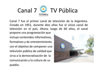 Canal 7                  TV Pública
Canal 7 fue el primer canal de televisión de la Argentina.
Creado en 1951, durante diez años fue el único canal de
televisión en el país. Ahora, luego de 60 años, el canal
propone una programación que
incluye contenidos informativos,
formativos y de entretenimiento
con el objetivo de componer una
televisión pública de calidad que
sirva a la democratización de la
comunicación y la cultura de su
pueblo.
 