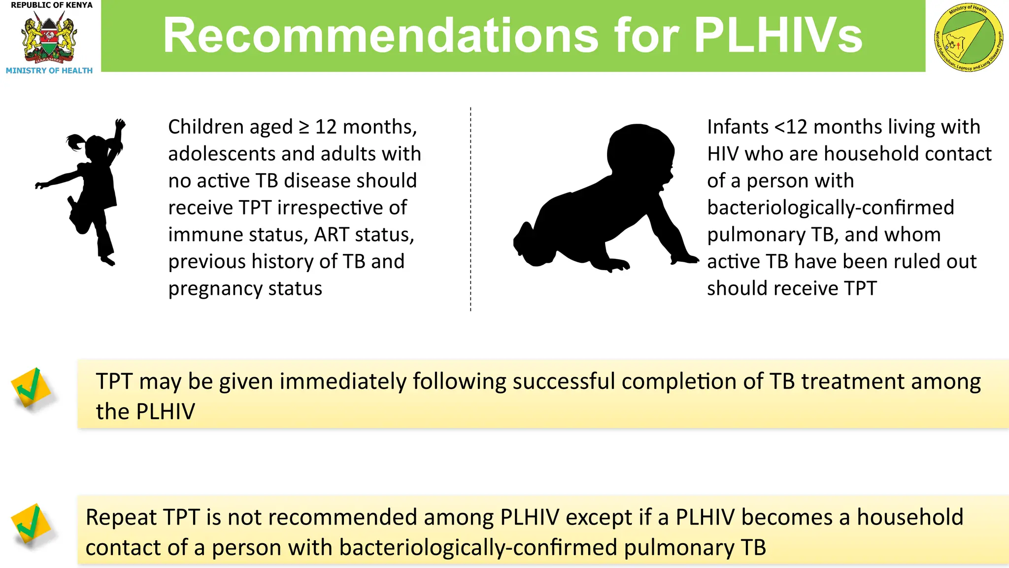 Repeat TPT is not recommended among PLHIV except if a PLHIV becomes a household
contact of a person with bacteriologically-confirmed pulmonary TB
Recommendations for PLHIVs
Children aged ≥ 12 months,
adolescents and adults with
no active TB disease should
receive TPT irrespective of
immune status, ART status,
previous history of TB and
pregnancy status
Infants <12 months living with
HIV who are household contact
of a person with
bacteriologically-confirmed
pulmonary TB, and whom
active TB have been ruled out
should receive TPT
TPT may be given immediately following successful completion of TB treatment among
the PLHIV
 