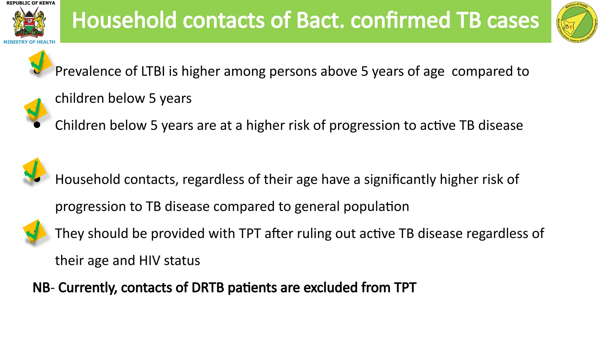 ● Prevalence of LTBI is higher among persons above 5 years of age compared to
children below 5 years
● Children below 5 years are at a higher risk of progression to active TB disease
● Household contacts, regardless of their age have a significantly higher risk of
progression to TB disease compared to general population
● They should be provided with TPT after ruling out active TB disease regardless of
their age and HIV status
NB- Currently, contacts of DRTB patients are excluded from TPT
Household contacts of Bact. confirmed TB cases
 
