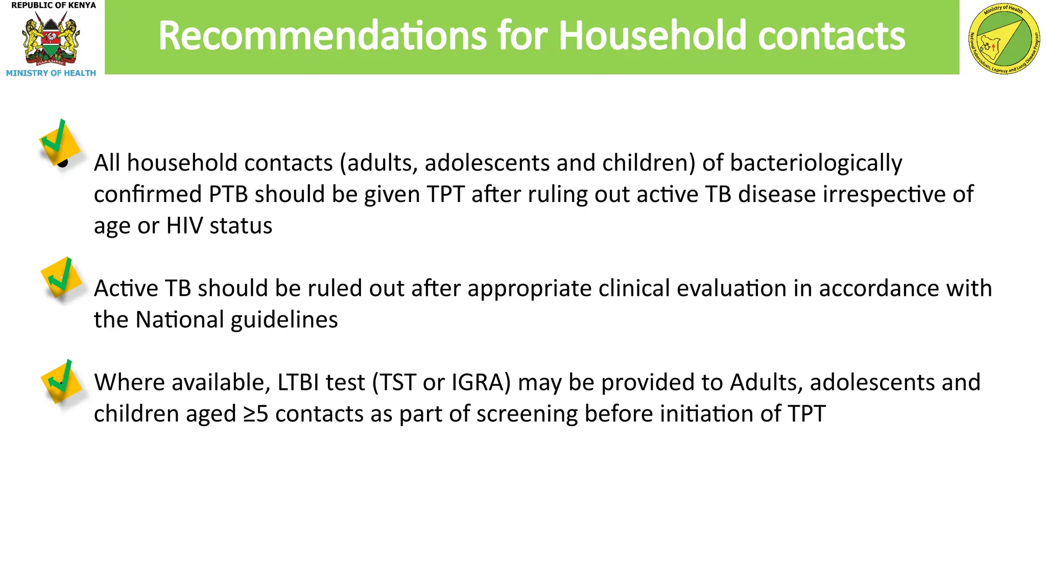 ● All household contacts (adults, adolescents and children) of bacteriologically
confirmed PTB should be given TPT after ruling out active TB disease irrespective of
age or HIV status
● Active TB should be ruled out after appropriate clinical evaluation in accordance with
the National guidelines
● Where available, LTBI test (TST or IGRA) may be provided to Adults, adolescents and
children aged ≥5 contacts as part of screening before initiation of TPT
Recommendations for Household contacts
 