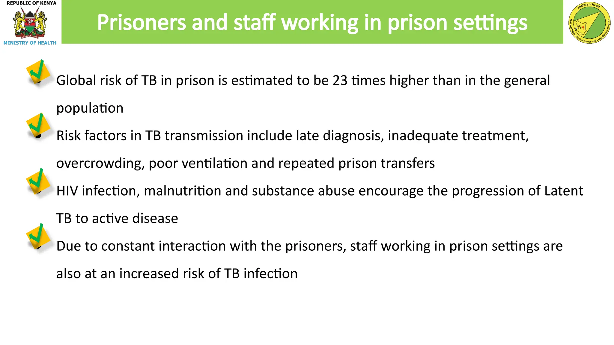 ● Global risk of TB in prison is estimated to be 23 times higher than in the general
population
● Risk factors in TB transmission include late diagnosis, inadequate treatment,
overcrowding, poor ventilation and repeated prison transfers
● HIV infection, malnutrition and substance abuse encourage the progression of Latent
TB to active disease
● Due to constant interaction with the prisoners, staff working in prison settings are
also at an increased risk of TB infection
Prisoners and staff working in prison settings
 