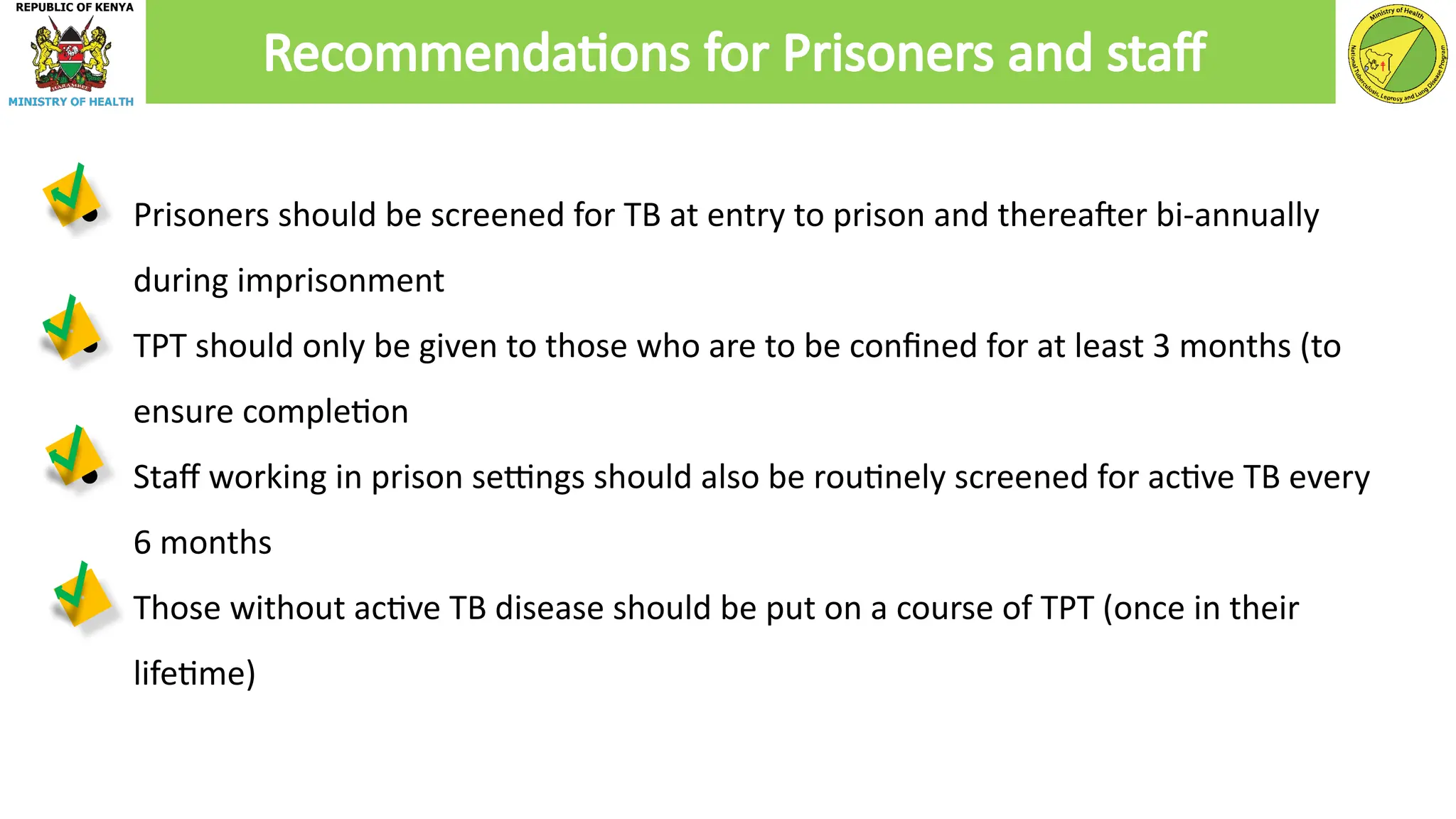 ● Prisoners should be screened for TB at entry to prison and thereafter bi-annually
during imprisonment
● TPT should only be given to those who are to be confined for at least 3 months (to
ensure completion
● Staff working in prison settings should also be routinely screened for active TB every
6 months
● Those without active TB disease should be put on a course of TPT (once in their
lifetime)
Recommendations for Prisoners and staff
 