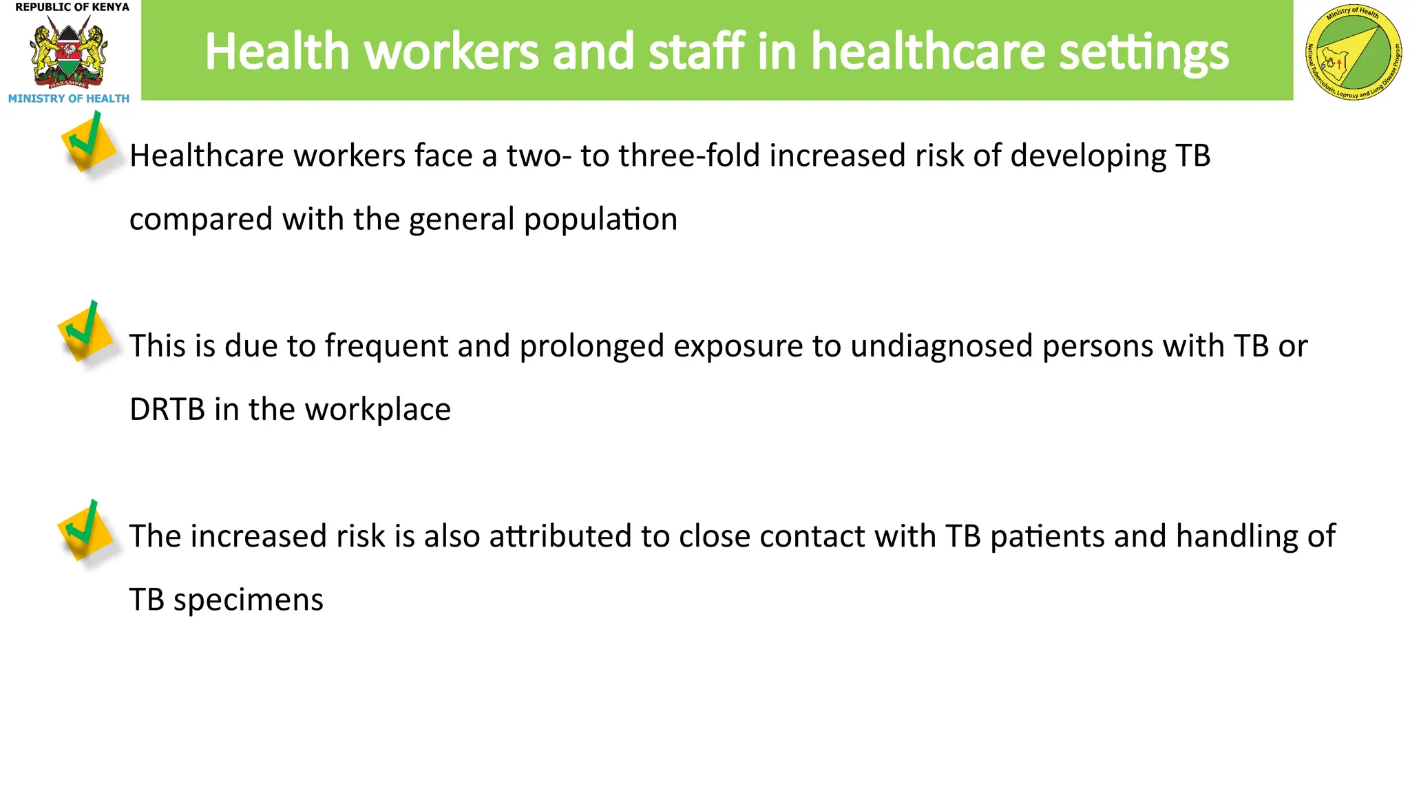 ● Healthcare workers face a two- to three-fold increased risk of developing TB
compared with the general population
● This is due to frequent and prolonged exposure to undiagnosed persons with TB or
DRTB in the workplace
● The increased risk is also attributed to close contact with TB patients and handling of
TB specimens
Health workers and staff in healthcare settings
 