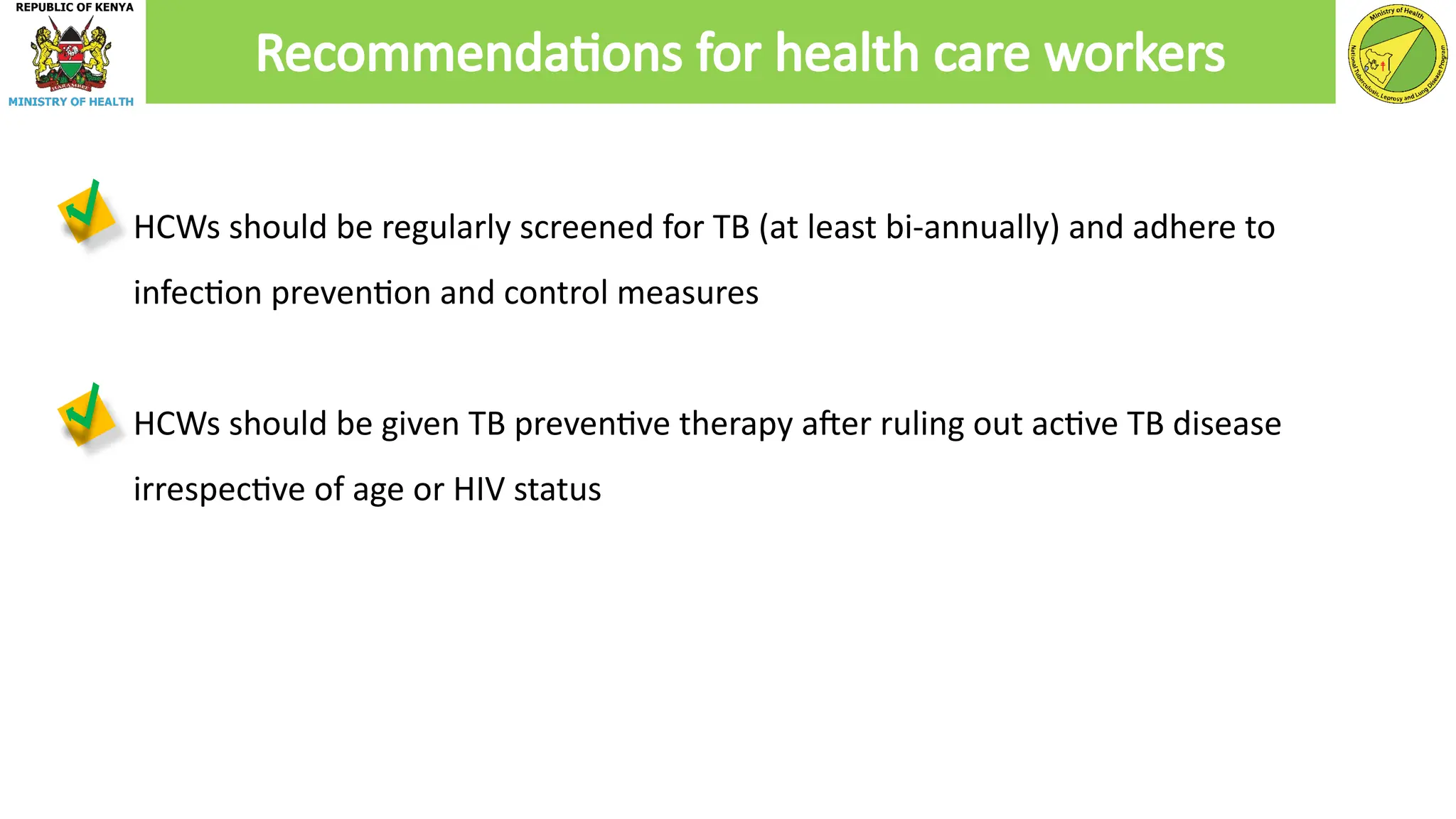 ● HCWs should be regularly screened for TB (at least bi-annually) and adhere to
infection prevention and control measures
● HCWs should be given TB preventive therapy after ruling out active TB disease
irrespective of age or HIV status
Recommendations for health care workers
 
