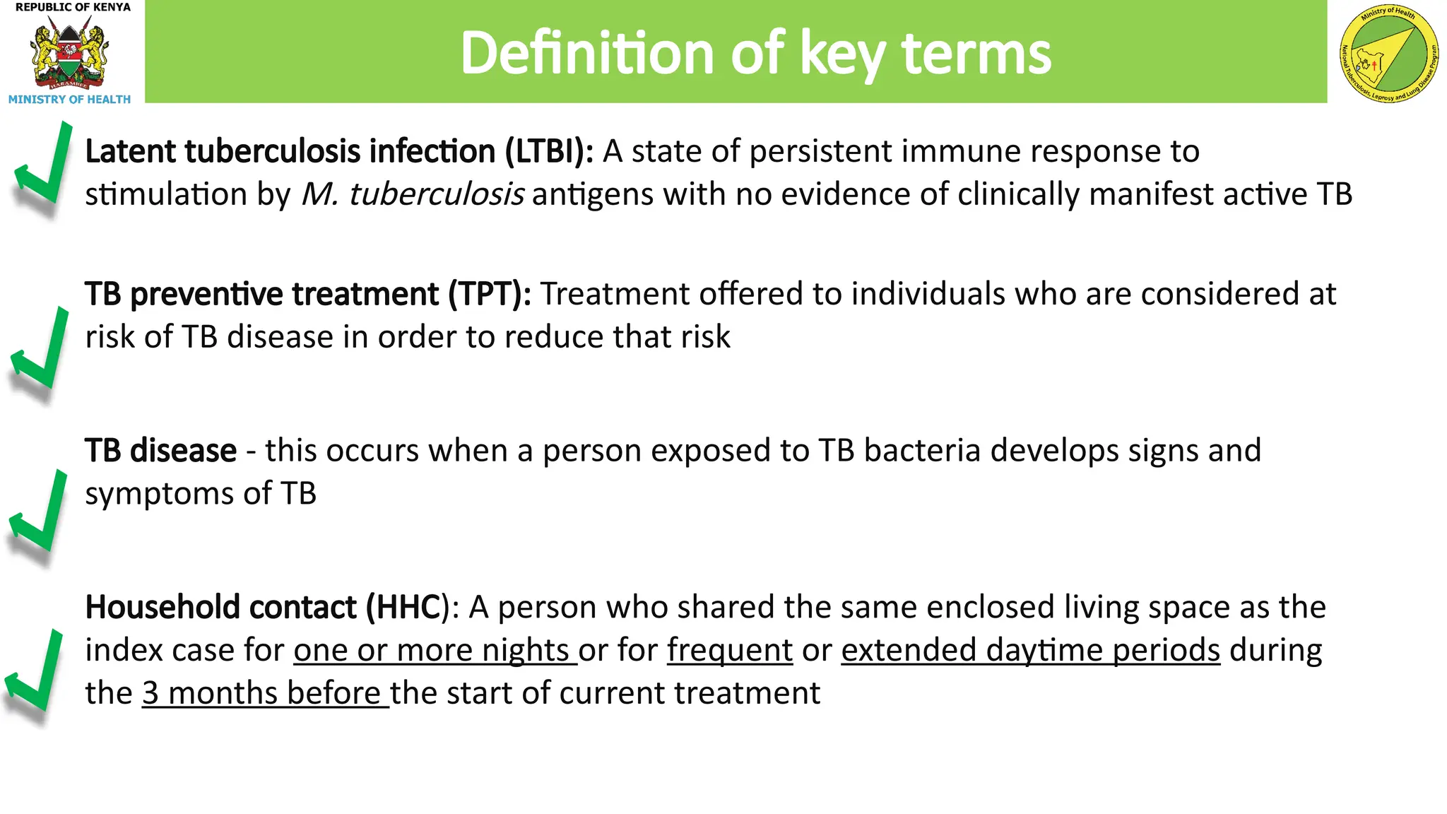 Latent tuberculosis infection (LTBI): A state of persistent immune response to
stimulation by M. tuberculosis antigens with no evidence of clinically manifest active TB
TB preventive treatment (TPT): Treatment offered to individuals who are considered at
risk of TB disease in order to reduce that risk
TB disease - this occurs when a person exposed to TB bacteria develops signs and
symptoms of TB
Household contact (HHC): A person who shared the same enclosed living space as the
index case for one or more nights or for frequent or extended daytime periods during
the 3 months before the start of current treatment
Definition of key terms
 