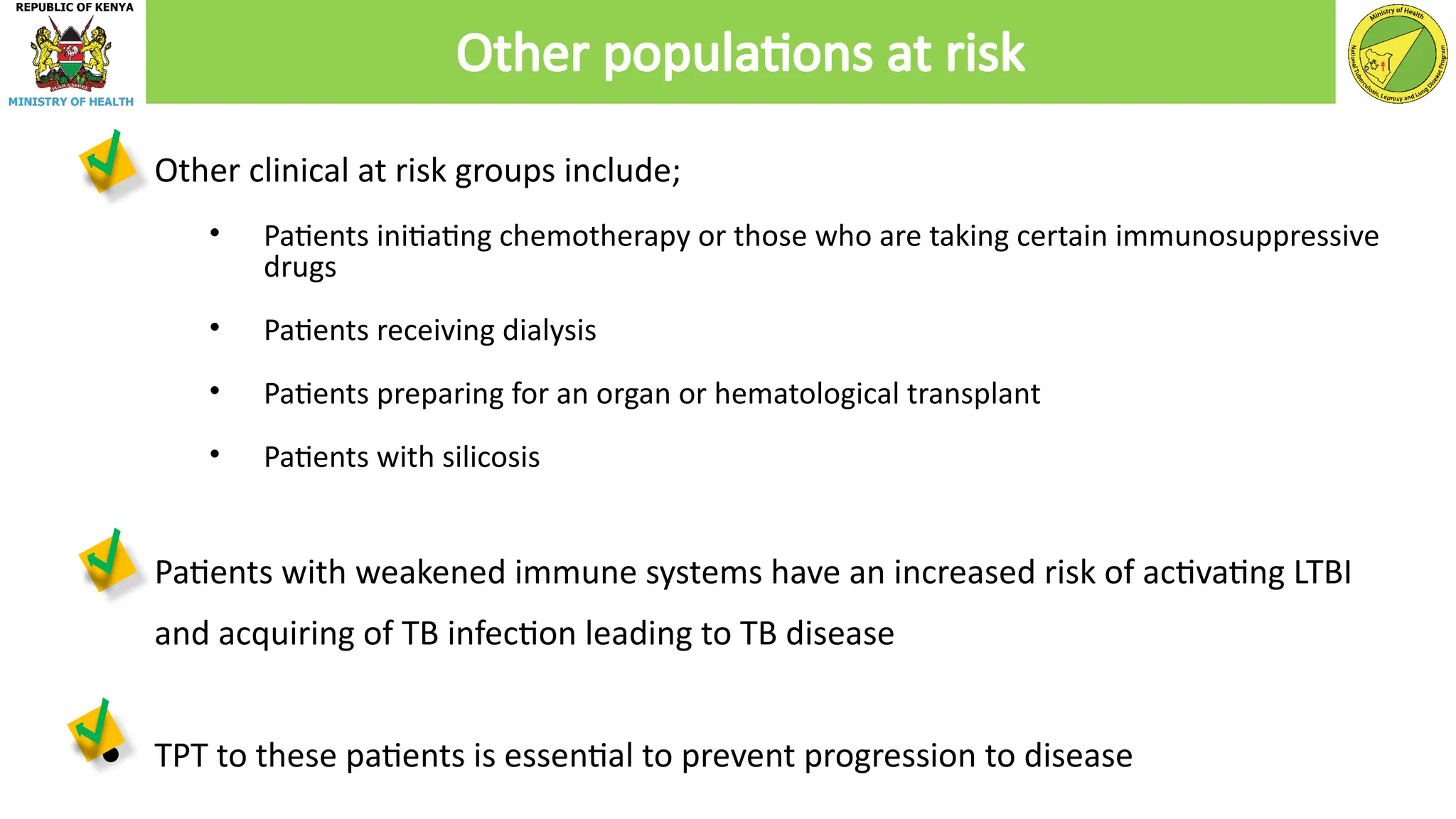 ● Other clinical at risk groups include;
• Patients initiating chemotherapy or those who are taking certain immunosuppressive
drugs
• Patients receiving dialysis
• Patients preparing for an organ or hematological transplant
• Patients with silicosis
● Patients with weakened immune systems have an increased risk of activating LTBI
and acquiring of TB infection leading to TB disease
● TPT to these patients is essential to prevent progression to disease
Other populations at risk
 