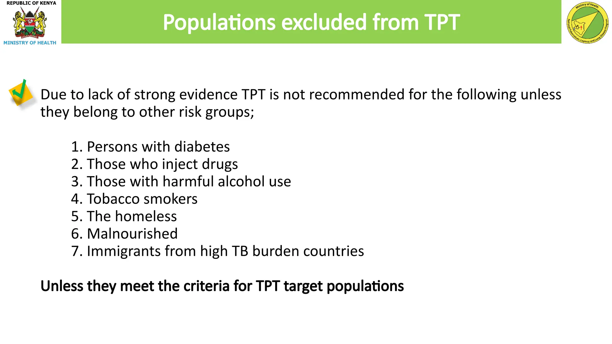 Due to lack of strong evidence TPT is not recommended for the following unless
they belong to other risk groups;
1. Persons with diabetes
2. Those who inject drugs
3. Those with harmful alcohol use
4. Tobacco smokers
5. The homeless
6. Malnourished
7. Immigrants from high TB burden countries
Unless they meet the criteria for TPT target populations
Populations excluded from TPT
 