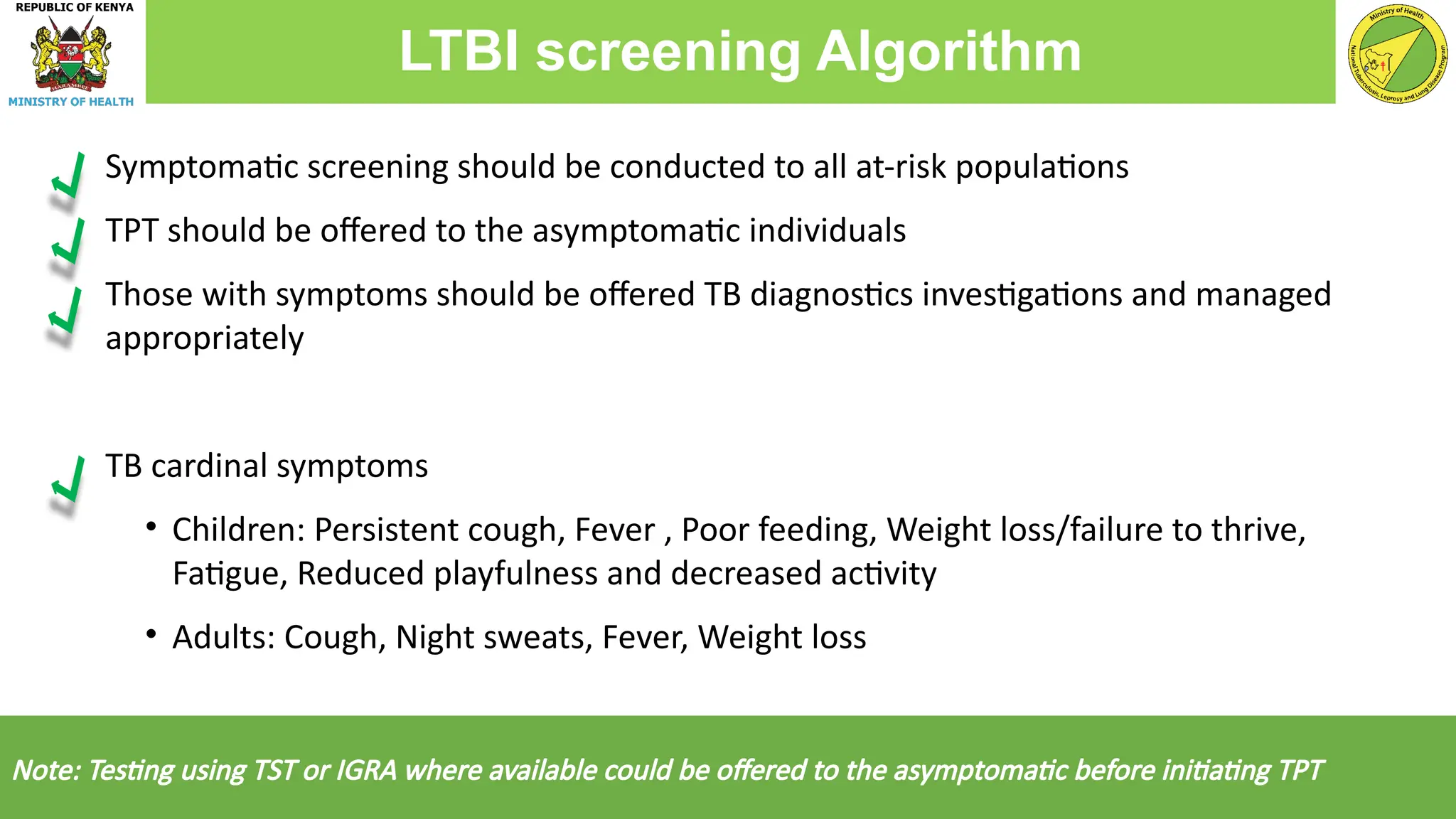 Symptomatic screening should be conducted to all at-risk populations
TPT should be offered to the asymptomatic individuals
Those with symptoms should be offered TB diagnostics investigations and managed
appropriately
TB cardinal symptoms
• Children: Persistent cough, Fever , Poor feeding, Weight loss/failure to thrive,
Fatigue, Reduced playfulness and decreased activity
• Adults: Cough, Night sweats, Fever, Weight loss
Note: Testing using TST or IGRA where available could be offered to the asymptomatic before initiating TPT
LTBI screening Algorithm
 
