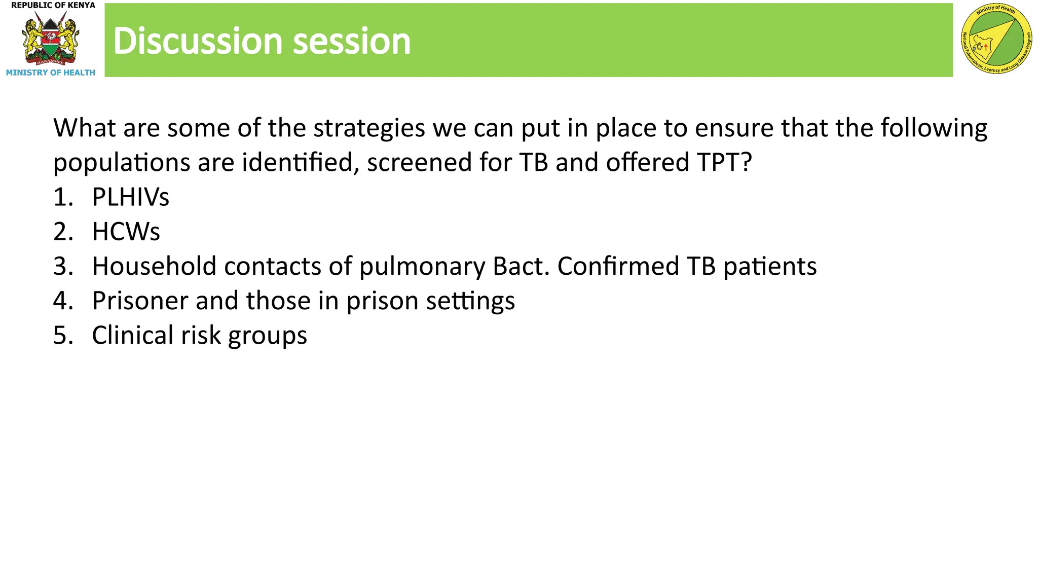 Discussion session
What are some of the strategies we can put in place to ensure that the following
populations are identified, screened for TB and offered TPT?
1. PLHIVs
2. HCWs
3. Household contacts of pulmonary Bact. Confirmed TB patients
4. Prisoner and those in prison settings
5. Clinical risk groups
 