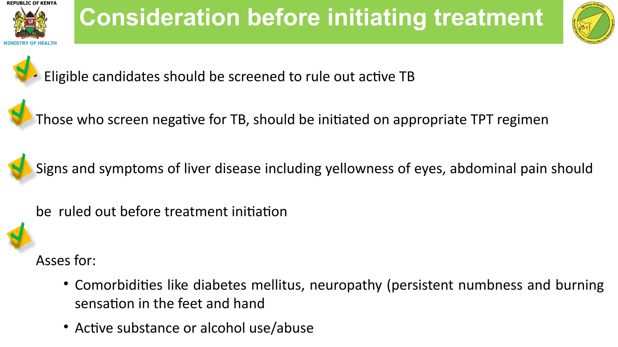 • Eligible candidates should be screened to rule out active TB
Those who screen negative for TB, should be initiated on appropriate TPT regimen
Signs and symptoms of liver disease including yellowness of eyes, abdominal pain should
be ruled out before treatment initiation
Asses for:
• Comorbidities like diabetes mellitus, neuropathy (persistent numbness and burning
sensation in the feet and hand
• Active substance or alcohol use/abuse
Consideration before initiating treatment
 