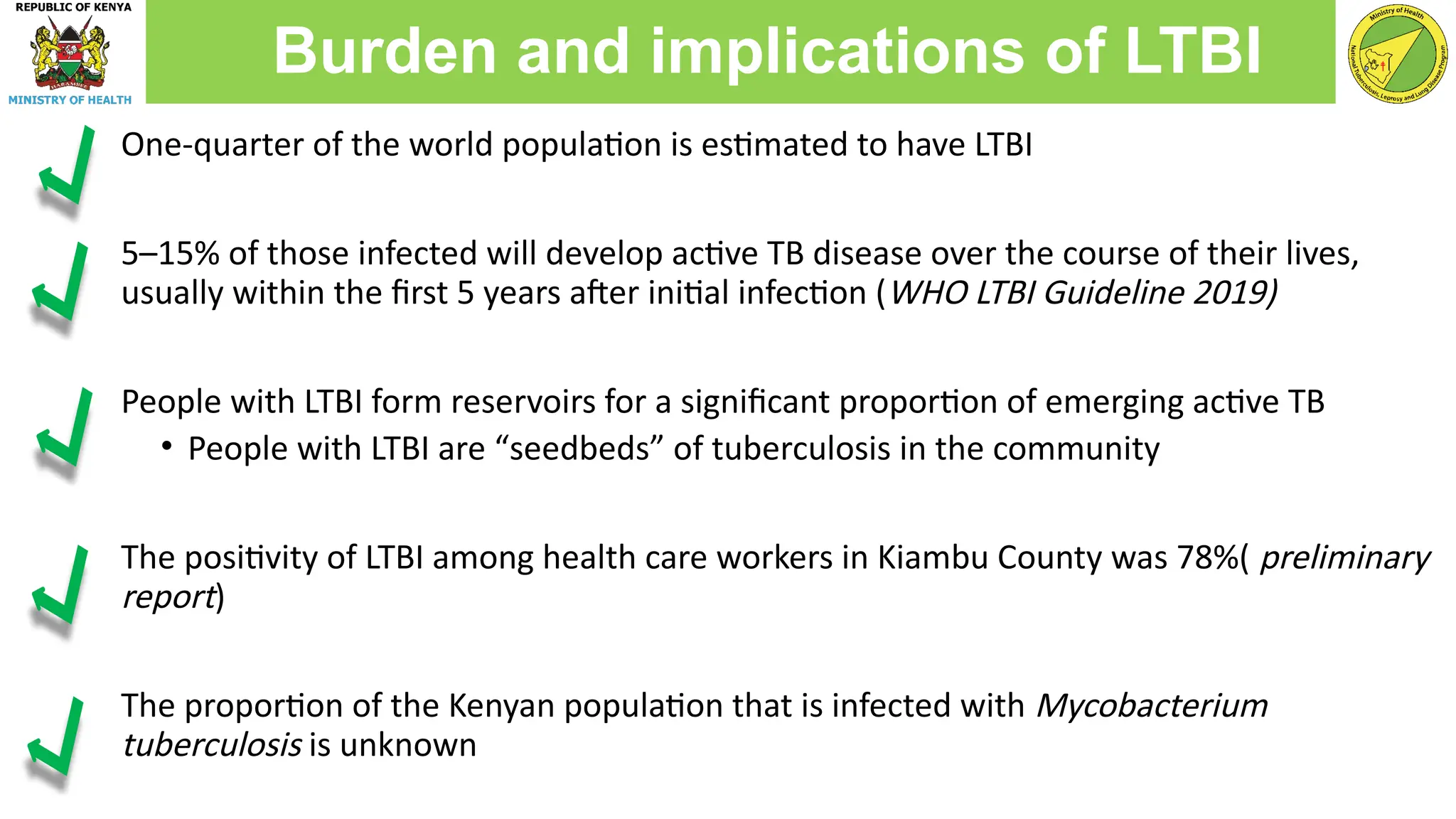 One-quarter of the world population is estimated to have LTBI
5–15% of those infected will develop active TB disease over the course of their lives,
usually within the first 5 years after initial infection (WHO LTBI Guideline 2019)
People with LTBI form reservoirs for a significant proportion of emerging active TB
• People with LTBI are “seedbeds” of tuberculosis in the community
The positivity of LTBI among health care workers in Kiambu County was 78%( preliminary
report)
The proportion of the Kenyan population that is infected with Mycobacterium
tuberculosis is unknown
Burden and implications of LTBI
 