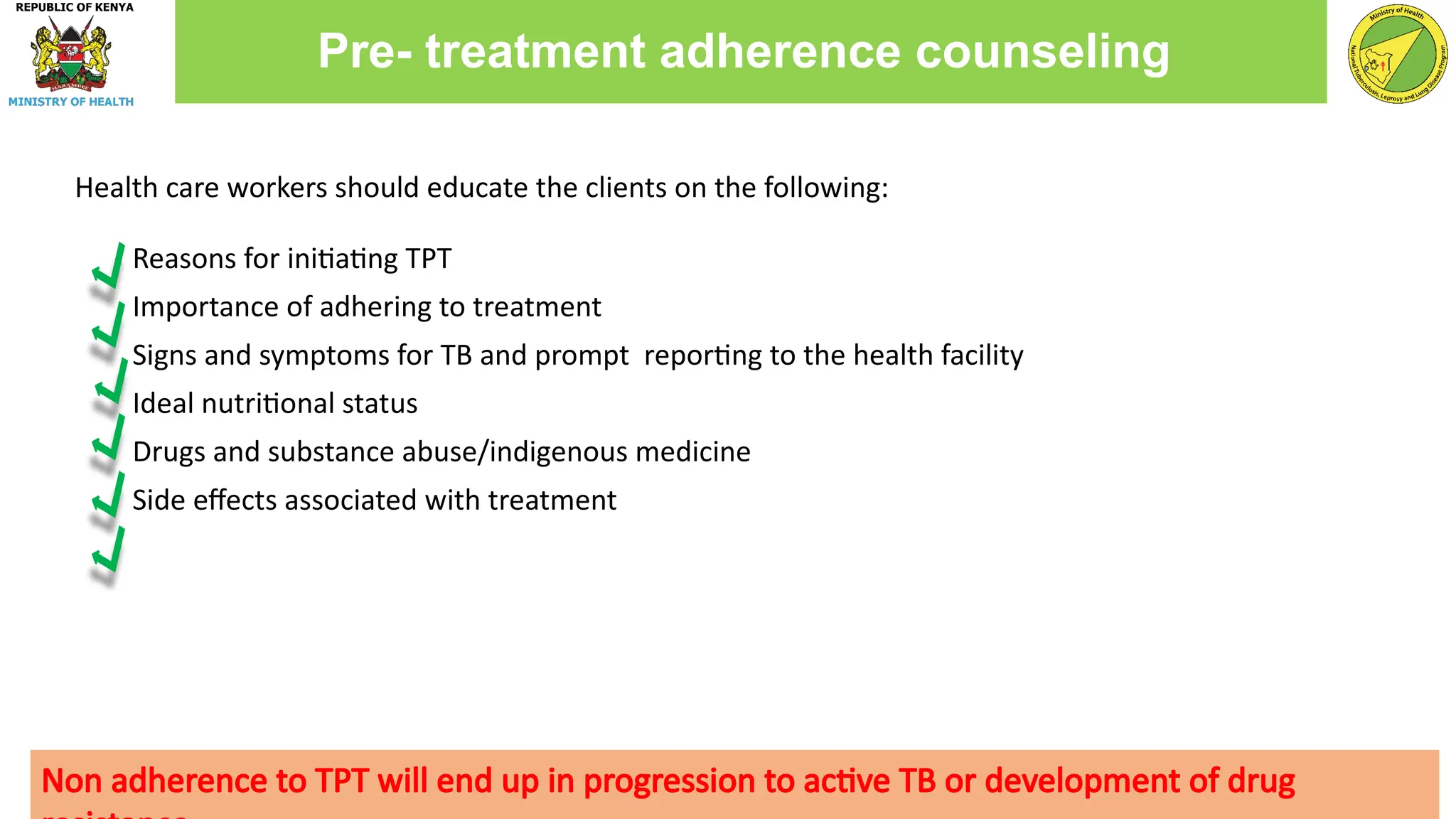 Health care workers should educate the clients on the following:
Reasons for initiating TPT
Importance of adhering to treatment
Signs and symptoms for TB and prompt reporting to the health facility
Ideal nutritional status
Drugs and substance abuse/indigenous medicine
Side effects associated with treatment
Pre- treatment adherence counseling
Non adherence to TPT will end up in progression to active TB or development of drug
 