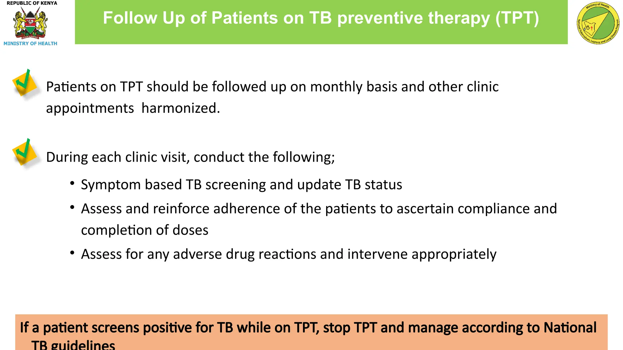 Patients on TPT should be followed up on monthly basis and other clinic
appointments harmonized.
During each clinic visit, conduct the following;
• Symptom based TB screening and update TB status
• Assess and reinforce adherence of the patients to ascertain compliance and
completion of doses
• Assess for any adverse drug reactions and intervene appropriately
Follow Up of Patients on TB preventive therapy (TPT)
If a patient screens positive for TB while on TPT, stop TPT and manage according to National
 