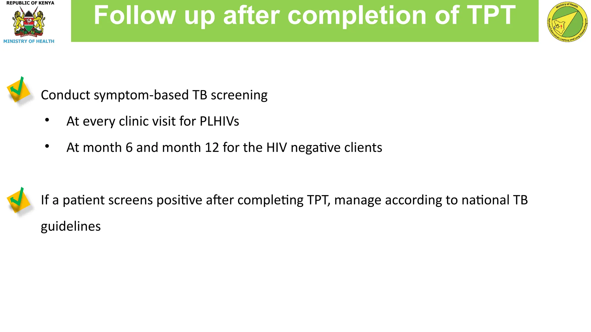 Conduct symptom-based TB screening
• At every clinic visit for PLHIVs
• At month 6 and month 12 for the HIV negative clients
If a patient screens positive after completing TPT, manage according to national TB
guidelines
Follow up after completion of TPT
 