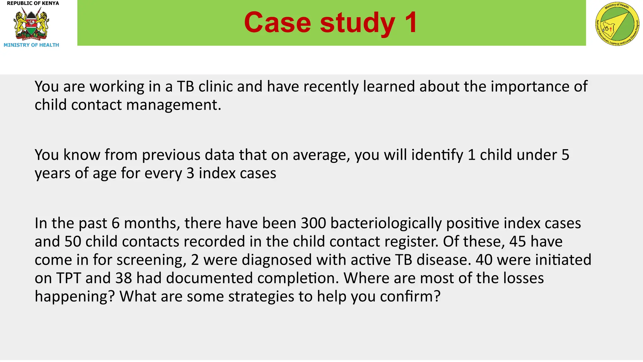 You are working in a TB clinic and have recently learned about the importance of
child contact management.
You know from previous data that on average, you will identify 1 child under 5
years of age for every 3 index cases
In the past 6 months, there have been 300 bacteriologically positive index cases
and 50 child contacts recorded in the child contact register. Of these, 45 have
come in for screening, 2 were diagnosed with active TB disease. 40 were initiated
on TPT and 38 had documented completion. Where are most of the losses
happening? What are some strategies to help you confirm?
Case study 1
 