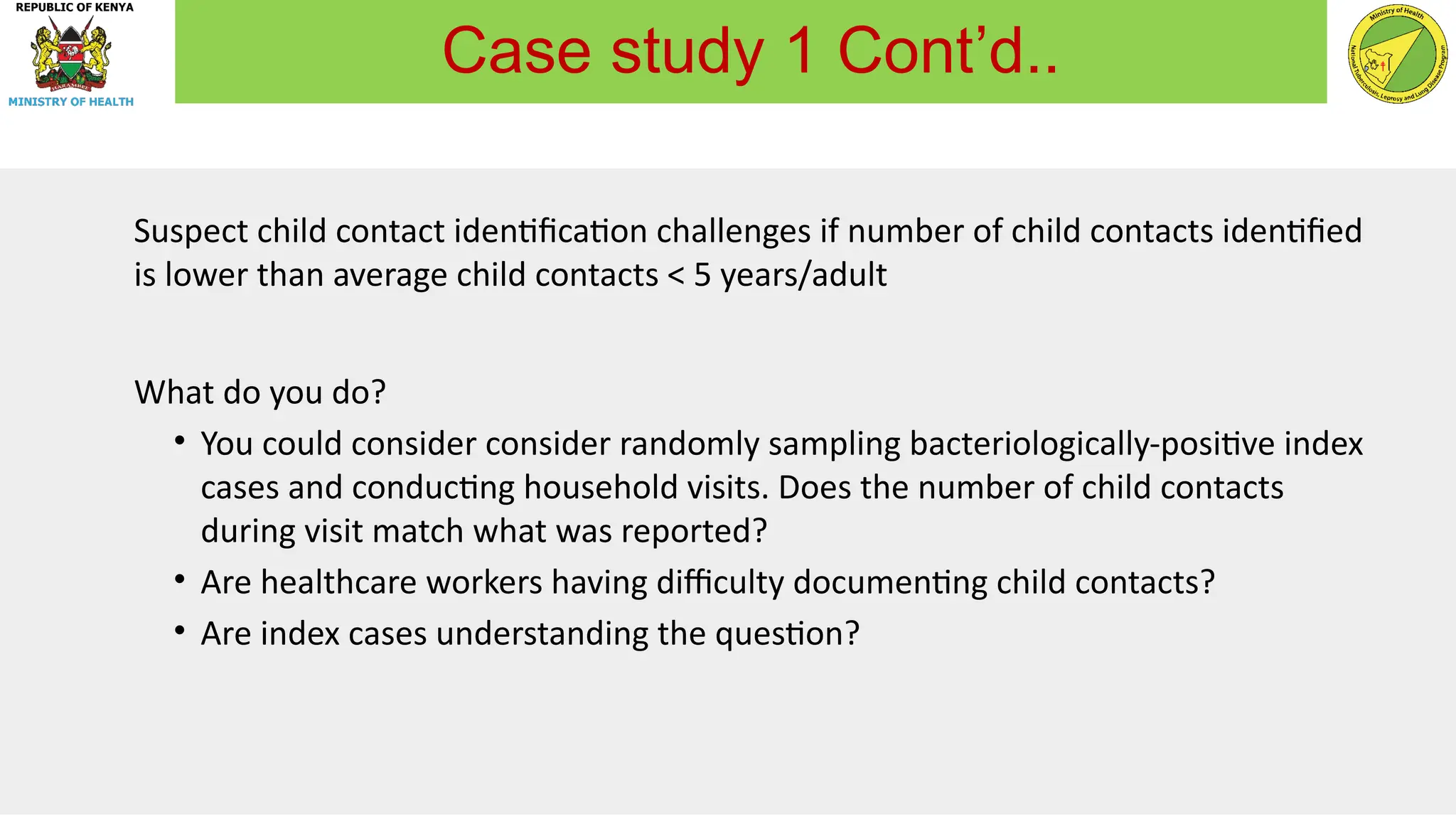 Suspect child contact identification challenges if number of child contacts identified
is lower than average child contacts < 5 years/adult
What do you do?
• You could consider consider randomly sampling bacteriologically-positive index
cases and conducting household visits. Does the number of child contacts
during visit match what was reported?
• Are healthcare workers having difficulty documenting child contacts?
• Are index cases understanding the question?
Case study 1 Cont’d..
 