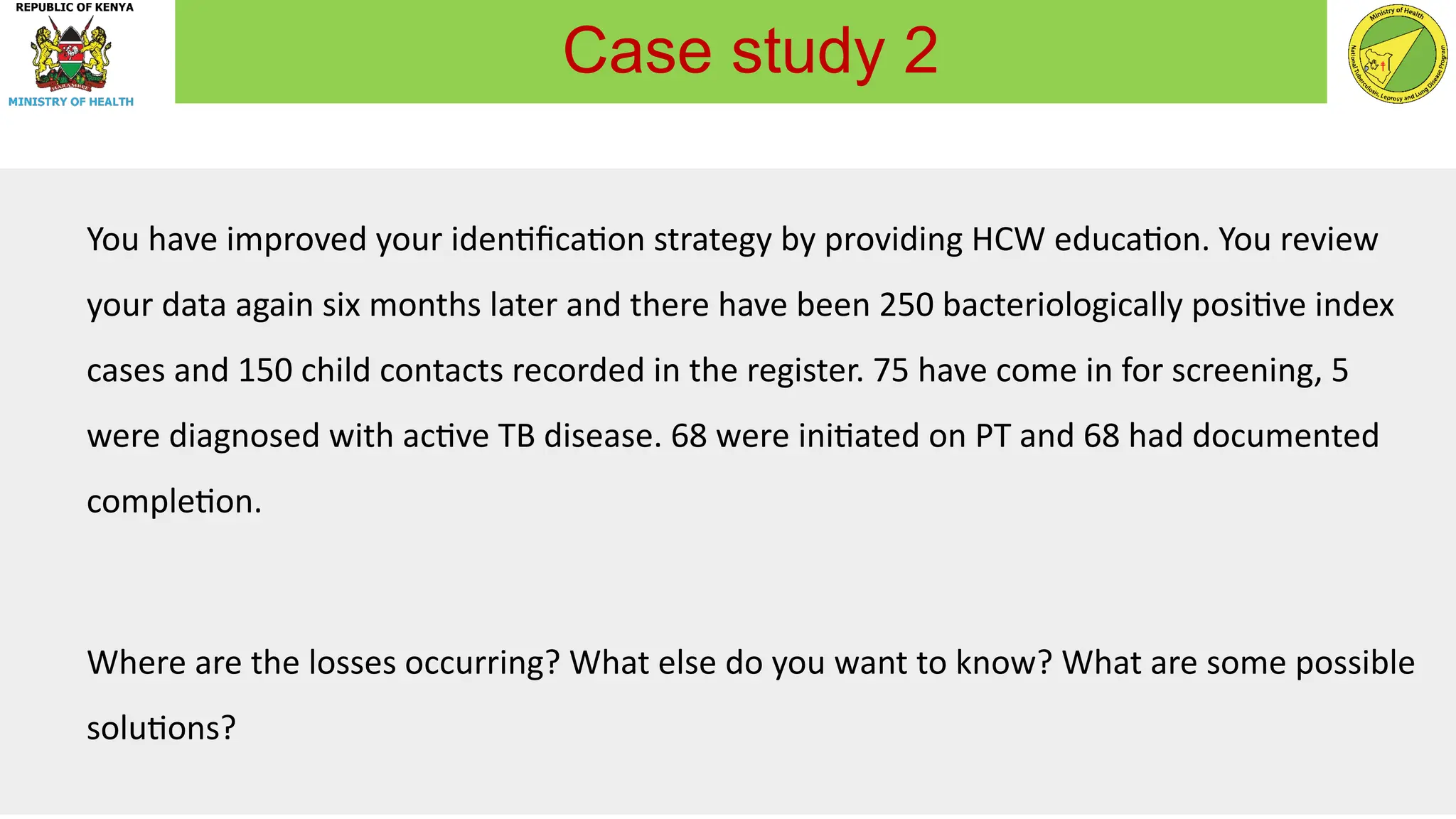 You have improved your identification strategy by providing HCW education. You review
your data again six months later and there have been 250 bacteriologically positive index
cases and 150 child contacts recorded in the register. 75 have come in for screening, 5
were diagnosed with active TB disease. 68 were initiated on PT and 68 had documented
completion.
Where are the losses occurring? What else do you want to know? What are some possible
solutions?
Case study 2
 